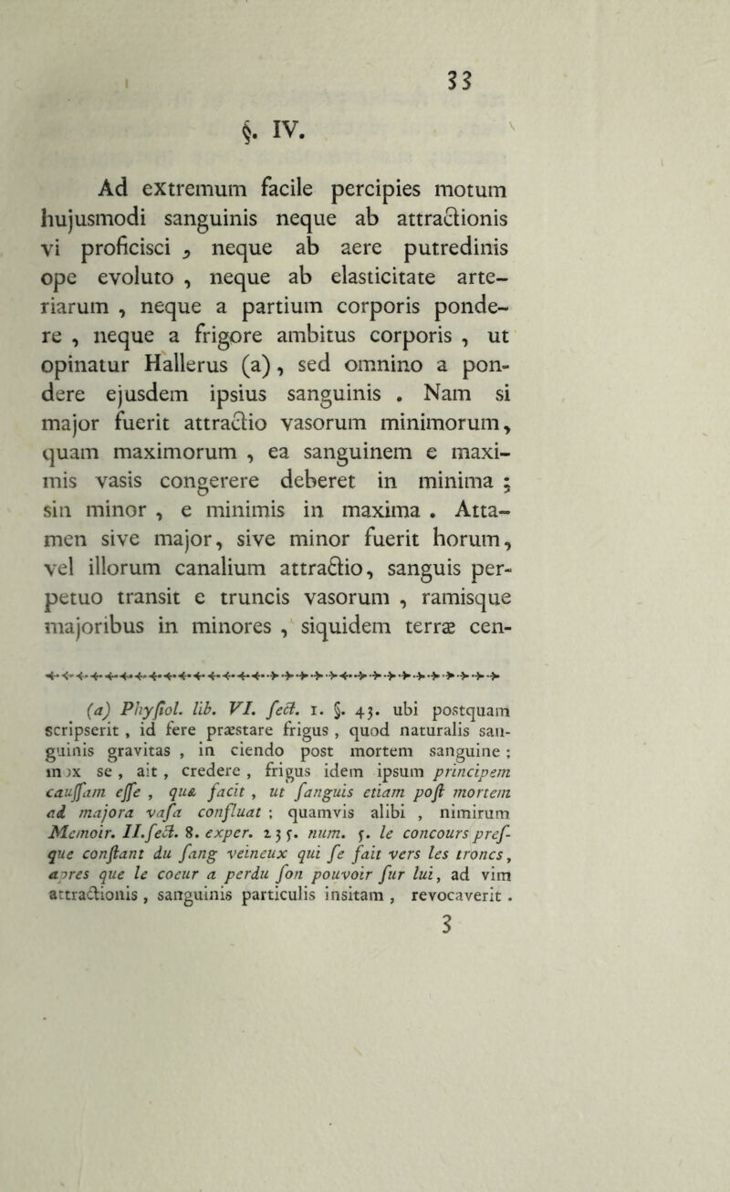 §. IV. Ad extremum facile percipies motum hujusmodi sanguinis neque ab attractionis yi proficisci ^ neque ab aere putredinis ope evoluto , neque ab elasticitate arte- riarum , neque a partium corporis ponde- re , neque a frigore ambitus corporis , ut opinatur Hallerus (a), sed omnino a pon- dere ejusdem ipsius sanguinis . Nam si major fuerit attractio vasorum minimorum, quam maximorum , ea sanguinem e maxi- mis vasis congerere deberet in minima ; sin minor , e minimis in maxima . Atta- men sive major, sive minor fuerit horum, vel illorum canalium attraflio, sanguis per- petuo transit e truncis vasorum , ramisque majoribus in minores , siquidem terras cen- «- 4* 4* 4- <• 4- 4- «f* •> •> (a) Phyfol. lib. VI. feci. i. §. 43. ubi postquam scripserit , id fere praestare frigus , quod naturalis san- guinis gravitas , in ciendo post mortem sanguine ; in )x se , ait , credere , frigus idem ipsum principem caujfam ejfe , qu& facit , ut fanguis etiam pofi mortem ad majora vafa confluat ; quamvis alibi , nimirum Mcmoir. Il.fett. 8. exper. 235-. num. f. le concours pref que conflant du fang veineux qui fe fait vers les troncs, apres que le coeur a perdu fon pouvoir fur lui, ad vim attra&ionis , sanguinis particulis insitam , revocaverit. 3