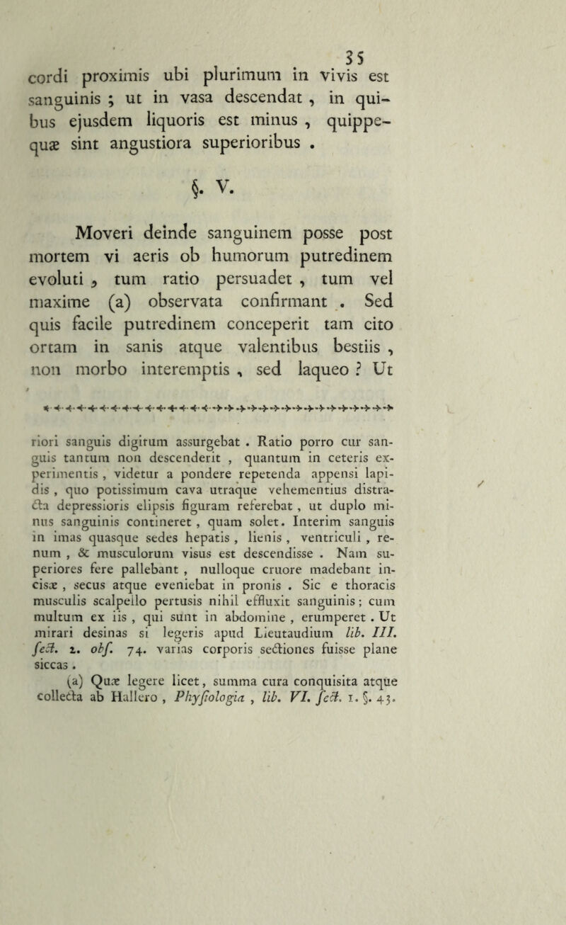 cordi proximis ubi plurimum in vivis est sanguinis ; ut in vasa descendat , in qui- bus ejusdem liquoris est minus , quippe- quae sint angustiora superioribus . §. V. Moveri deinde sanguinem posse post mortem vi aeris ob humorum putredinem evoluti 5 tum ratio persuadet , tum vel maxime (a) observata confirmant . Sed quis facile putredinem conceperit tam cito ortam in sanis atque valentibus bestiis , non morbo interemptis , sed laqueo ? Ut * .++4.+4. 4.4. -v *>•>. riori sanguis digitum assurgebat . Ratio porro cur san- guis tantum non descenderit , quantum in ceteris ex- perimentis , videtur a pondere repetenda appensi lapi- dis , quo potissimum cava utraque vehementius distra- cta depressioris elipsis figuram referebat, ut duplo mi- nus sanguinis contineret, quam solet. Interim sanguis in imas quasque sedes hepatis , lienis , ventriculi , re- num , & musculorum visus est descendisse . Nam su- periores fere pallebant , nulloque cruore madebant in- cisae , secus atque eveniebat in pronis . Sic e thoracis musculis scalpello pertusis nihil effluxit sanguinis; cum multum ex iis , qui sunt in abdomine , erumperet. Ut mirari desinas si legeris apud Lieutaudium lib. III. feci. z. obf. 74. varias corporis seCtiones fuisse plane siccas . ^a) Quae legere licet, summa cura conquisita atque colleCta ab Hallero , Phyfiologia , lib. VI. feci. 1. §. 43.