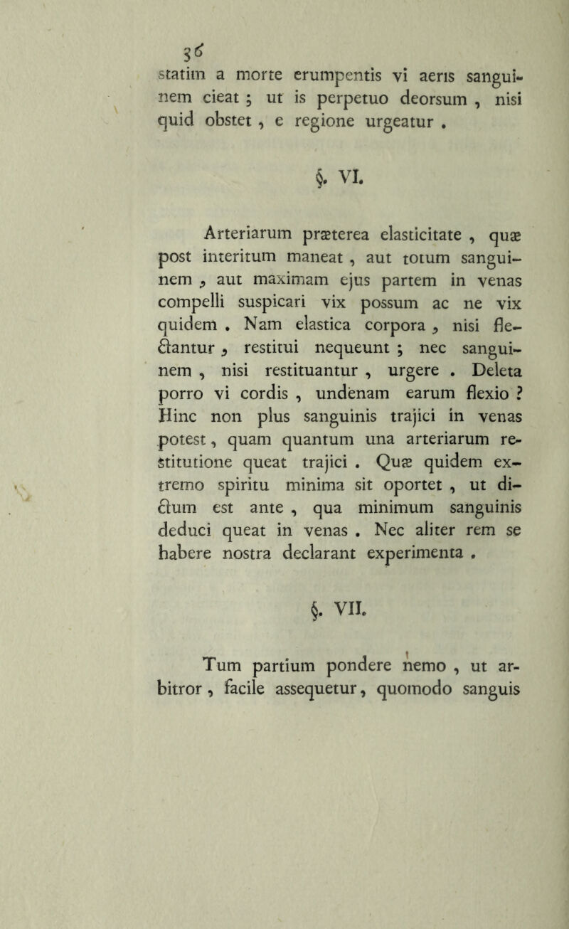$6 statim a morte erumpentis yi aeris sangui- nem cieat ; ut is perpetuo deorsum , nisi quid obstet , e regione urgeatur . §. VI. Arteriarum praeterea elasticitate , quae post interitum maneat , aut totum sangui- nem j aut maximam ejus partem in venas compelli suspicari vix possum ac ne vix quidem • Nam elastica corpora ^ nisi fle- flantur * restitui nequeunt ; nec sangui- nem , nisi restituantur , urgere . Deleta porro vi cordis , undenam earum flexio ? Hinc non plus sanguinis trajici in venas potest, quam quantum una arteriarum re- stitutione queat trajici . Qus quidem ex- tremo spiritu minima sit oportet , ut di- flum est ante , qua minimum sanguinis deduci queat in venas . Nec aliter rem se habere nostra declarant experimenta . §. VII. Tum partium pondere nemo , ut ar- bitror , facile assequetur, quomodo sanguis