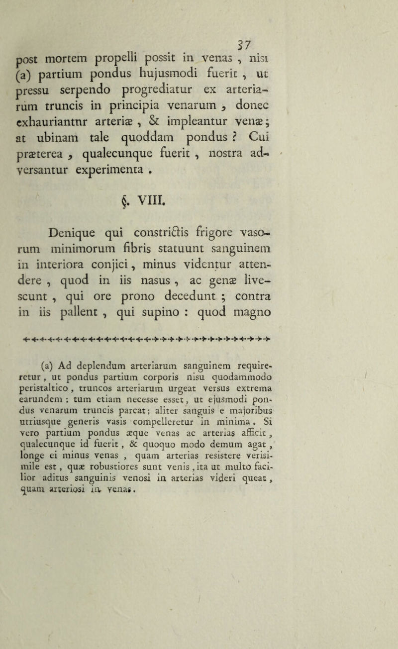 post mortem propelli possit in venas , nisi (a) partium pondus hujusmodi fuerit , ut pressu serpendo progrediatur ex arteria- rum truncis in principia venarum , donec exhauriantur arteris , & impleantur vens; at ubinam tale quoddam pondus ? Cui praeterea * qualecunque fuerit , nostra ad- versantur experimenta . §. VIII. Denique qui constri&is frigore vaso- rum minimorum fibris statuunt sanguinem in interiora conjici, minus videntur atten- dere , quod in iis nasus , ac gens live- scunt , qui ore prono decedunt ; contra in iis pallent , qui supino : quod magno 4-4-4-4-4- 4-4-4-4-4-4-4-4-4* 4-4-*>4« (a) Ad deplendum arteriarum sanguinem require- retur , ut pondus partium corporis nisu quodammodo peristaltico , truncos arteriarum urgeat versus extrema earundem ; tum etiam necesse esset, ut ejusmodi pon- dus venarum truncis parcat; aliter sanguis e majoribus urriusque generis vasis compelleretur in minima. Si vero partium pondus aeque venas ac arterias afficit, qualecunque id fuerit , & quoquo modo demum agat , longe ei minus venas , quam arterias resistere verisi- mile est, quae robustiores sunt venis , ita ut multo faci- lior aditus sanguinis venosi in arterias videri queat, quam arteriosi ia venas.