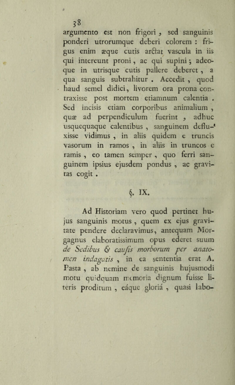 argumento est non frigori * sed sanguinis ponderi utrorumque deberi colorem : fri- gus enim aeque cutis arftat vascula in iis qui intereunt proni, ac qui supini; adeo- que in utrisque cutis pallere deberet , a qua sanguis subtrahitur . Accedit , quod haud semel didici, livorem ora prona con- traxisse post mortem etiamnum calentia . Sed incisis etiam corporibus animalium , quae ad perpendiculum fuerim ^ adhuc usquequaque calentibus , sanguinem deflu-* xisse vidimus , in aliis quidem e truncis vasorum in ramos , in aliis in truncos e ramis , eo tamen semper , quo ferri san- guinem ipsius ejusdem pondus , ac gravi- tas cogit . §* IX. Ad Historiam vero quod pertinet hu- jus sanguinis motus , quem ex ejus gravi- tate pendere declaravimus, antequam Mor- gagnus elaboratissimum opus ederet suum de Sedibus & caujis morborum per a/iato- znen indagatis , in ea sententia erat A. Pasta , ab nemine de sanguinis hujusmodi motu quidquam memoria dignum fuisse li- teris proditum , eaque gloria , quasi labo-
