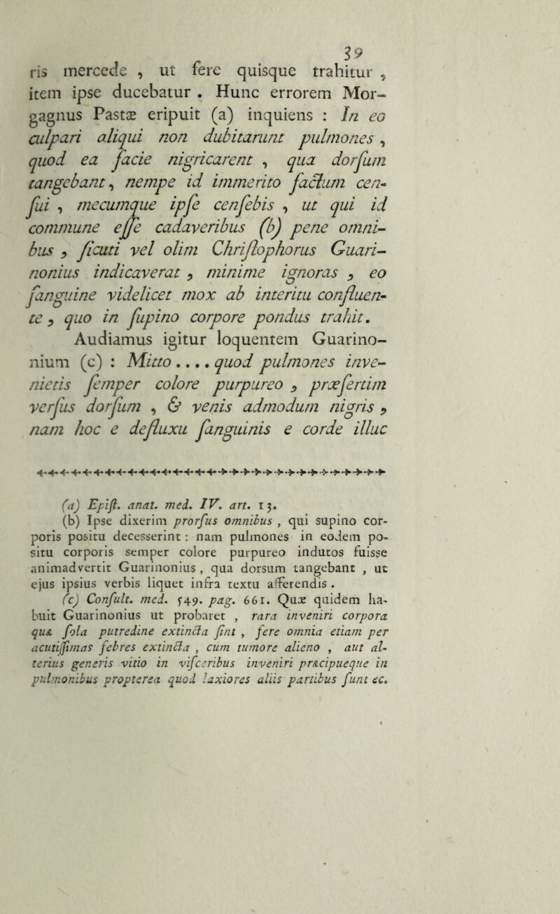 . S9 ris mercede , ut fere quisque trahitur , item ipse ducebatur . Hunc errorem Mor- gagnus Pasta* eripuit (a) inquiens : In eo culpari aliqui non dubitarunt pulmones , quod ea facie nigricarent , qua dorfum tangebant, nempe id immerito facium cen- fui , mecumque ipfe cenfebis , ut qui id commune ejje cadaveribus (b) pene omni- bus •> ficuti vel olim Chriflophorus Guari- nonius indicaverat, minime ignoras , eo fanguine videlicet mox ab interitu confluen- te , quo in fupino corpore pondus trahit. Audiamus igitur loquentem Guarino- nium (c) : Mitto .... quod pulmones inve- nietis femper colore purpureo > praefert i m verfus dorfum , & venis admodum nigris 9 nam hoc e defluxu finguinis e corde illuc 4.4. 4. 4. 4.4. 4. 4-4-4-4*4* 4-4-4-4- (a) Epifl. anat. med. IV. an. 15. (b) Ipse dixerim prorfus omnibus , qui supino cor- poris positu decesserint: nam pulmones in eodem po- situ corporis semper colore purpureo indutos fuisse animadvertit Guarinonius , qua dorsum tangebant , ut ejus ipsius verbis liquet infra textu afferendis . (c) Confult. med. $-49. pag. 661. Qua: quidem ha- buit Guarinonius ut probaret , rara inveniri corpora qu& fola putredine extincta fint , fere omnia etiam per acutijfima? febres extintta , cum tumore alieno , aut al- terius generis vitio in vifceribus inveniri pr&cipueque in pulmonibus propterea quod laxiores aliis partibus funt ec.
