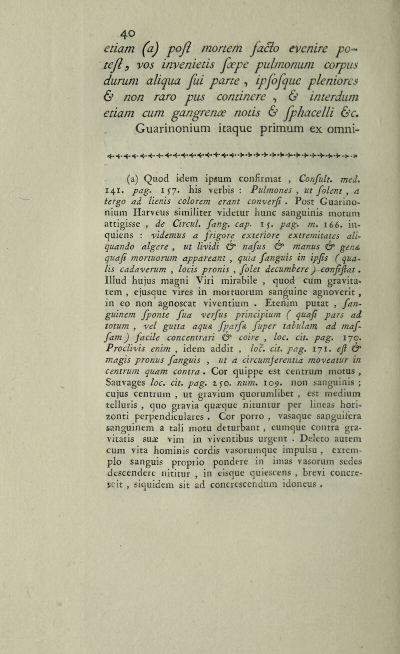 4° etiam (a) pofl mortem jacio evenire pc tejl, vos invenietis foepe pulmonum corpus durum aliqua fui parte , ipjofque pleniores & non raro pus continere , & interdum etiam cum gangrenoe notis & fphacelli &c. Guarinonium itaque primum ex omni- 4.4.4.4.4.4.4* 4* 4* 4* 4* 4* 4* 4* 4* 4* •> •> •> •> • V •>. j» (a) Quod idem ipsum confirmat , Confult. med. 141. pag. 1 ilis verbis : Pulmones , ut folent , a tergo ad lienis colorem erant converfi . Post Guarino- nium Harveus similiter videtur hunc sanguinis motum attigisse , de Circul. fang. cap. 1 pag. m. 166. in- quiens : videmus a frigore exteriore extremitates ali- quando algere , ut lividi & nafus <& manus & gen& quafi mortuorum appareant , quia fanguis in ipfis (qua- lis cadaverum , locis pronis , folet decumbere f-confifiat. Illud bujus magni Viri mirabile , quod cum gravita- tem , ejusque vires in mortuorum sanguine agnoverit , in eo non agnoscat viventium . Etenjm putat , fan- guinem fponte fua verfus principium ( quafi pars ad totum , vel gutta aquA fparfn fuper tabulam ad maf- fam) facile concentrari & coire , loc. cit. pag. 170. Proclivis enim , idem addit , loc. cit. pag. 171. efi & magis pronus fanguis , ut a circumferentia moveatur in centrum quam contra . Cor quippe est centrum motus , Sauvages loc. cit. pag. zfo. num. 109. non sanguinis ; cujus centrum , ut gravium quorumlibet , est medium telluris , quo gravia quasque nituntur per lineas hori- zonti perpendiculares . Cor porro , vasaque sanguifera sanguinem a tali motu deturbant , eumque contra gra- vitatis suae vim in viventibus urgent . Deleto autem cum vita hominis cordis vasorumque impulsu , extem- plo sanguis proprio pondere in imas vasorum sedes descendere nititur , in eisque quiescens , brevi concre- scit , siquidem sit ad concrescendum idoneus .