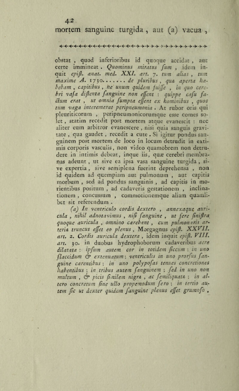* mortem sanguine turgida , aut (a) vacua 4- 4- 4* 4- 4*4* 4* 4- 4- 4* 4- 4- 4* 4- 4* 4* •> •> •> > •> >•>•>> > •> > •> > •*. obstat , quod inferioribus id quoque accidat , aut certe immineat . Quominus miratus fum , idem in- quit epifl. anat. med. XXI. art. 7. tum alias , tum maxime A. 1730 de pluribus , qu& aperta ha- bebam, capitibus , ne unum quidem fuijfe , £/z quo cere- bri vafa diflenta fanguine non ejfent : quippe cafu fa- cium erat , ut omnia fumpta ejfent ex hominibus , quos tum vaga interemerat peripneumonia . At rubor oris qui pleuriticorum , peripneumonicorumque esse comes so- let , statim recedit post mortem atque evanescit : nec aliter eum arbitror evanescere , nisi quia sanguis gravi- tate , qua gaudet , recedit a cute . Si igitur pondus san- guinem post mortem de loco in locum detrudit in exti- mis corporis vasculis, non video quamobrem non detru- dere in intimis debeat, inque iis, quae cerebri membra- nas adeunt , ut sive ea ipsa vasa sanguine turgida , si- ve expertia , sive semiplena fuerint deprehensa , non id quidem ad quempiam aut pulmonum , aut capitis morbum , sed ad pondus sanguinis , ad capitis in mo- rientibus positum , ad cadaveris gestationem , inclina- tionem , concussum , commotionemque aliam quamli- bet sit referendum . (a) In ventriculo cordis dextero , annexaque auri- cula , nihil adnotavimus , ni fi fanguine , ut fere flniflra quoque auricula , omnino carebant , cum pulmonaris ar- teris. truncus ejfet eo plenus , Morgagnus epifl. XXVII. art. 2. Cordis auricula dextera , idem inquit epifl. VIII. art. 30. in duobus hydrophoborum cadaveribus aere dilatata : ipfum autem cor in totidem flccum ; in uno flaccidum & extenuatum', ventriculis in uno prorfus fan- guine carentibus ; in uno polypofas tenues concretiones habentibus ; in tribus autem fanguinem ; fed in uno non multum , 6* picis flnilem nigrs , ac femiliquats. ; in at- tero concretum fine ullo propemodum fero ; in tertio au- tem fle ut dexter quidem fanguine plenus ejfet grumofo ,