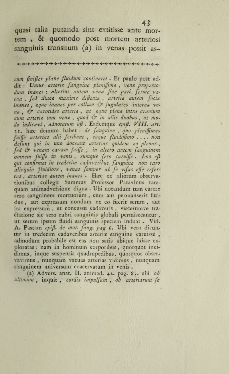 4? quasi talia putanda sint extitisse ante mor- tem , & quomodo post mortem arteriosi sanguinis transitum (a) in venas possit as- 4* cum fnifier plane fluidum contineret . Et paulo post ad- dit : Unius arteria /anguine pleniffima , vena propemo- dum inanes ; alterius autem vena fine pari fermc va- cua , fed iliaca maxime diftenu , arteria autem f'ocia inanes , aque inanes per collum & jugulares interna ve- na , & carotides arteria , ut aque plena intra cranium cum arteria tum vena , quod & in aliis duobus , ut mo- do indicavi, adnotatum efl. Eademque epift. VIII. art. 31. haec demum habet : de /anguine , quo pleniffimas fuiffe arterias alii feribunt , eo que fluidiffimo .... non defunt qui in uno doceant arterias quidem eo plenas, fed & venam cavam fuiffe , in altero autem fanguinem omnem fuiffe in venis , eumque fero caruiffe. Imo efl qui confirmet in tredecim cadaveribus fanguine non raro alioquin fluidiore , venas femper ab fe vifas ejfe refer- tas , arterias autem inanes . Haec ex aliorum observa- tionibus collegit Summus Professor Patavinus tam- quam animadversione digna . Ubi notandum tum carere sero sanguinem mortuorum , cum aut permanserit flui- dus , aut expressum nondum ex eo fuerit serum , aut ita expressum , ut concussu cadaveris , viscerumve tra- ctatione sic sero rubri sanguinis globuli permisceantur , ut serum ipsum fluidi sanguinis speciem induat . Yid. A. Pastam epift. de mot. fang. pag 6. Ubi vero dicun- tur in tredecim cadaveribus arteriae sanguine caruisse , admodum probabile est eas non satis ubique fuisse ex- ploratas ; nam in hominum corporibus , quotquot inci- dimus, inque suspensis quadrupedibus, quotquot obser- vavimus , nunquam vacuas arterias vidimus , nunquam sanguinem universum coacervatum in venis . (a) Advers. anat. II. animad. 42. pag. 83. ubi ob ultimum , inquit , cordis impulfum , ob arteriarum fe