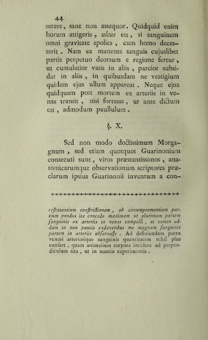 serere, sane non assequor. Quidquid enim horum attigeris * ulcus est, si sanguinem omni gravitate spolies , cum homo deces- serit . Nam ea manente sanguis cujuslibet partis perpetuo deorsum e regione fertur, ut cumulatior vasis in aliis , parcior subsi- dat in aliis , in quibusdam ne vestigium quidem ejus ullum appareat . Neque ejus quidquam post mortem ex arteriis in ve- nas transit , nisi fortasse , ut ante dictum est , admodum paullulum . §. X. Sed non modo doftissimum Morga- gnum 5 sed etiam quotquot Guarinonium consecuti sunt, viros prsestantissimos , ana- tomicarumque observationum scriptores pre- ciarum ipsius Guarinonii inventum a con- redimentium conflrictionem , ob circumprementiuni par- tium pondus ita concedo maximam ut plurimum partem /'anguinis ex arteriis in venas compelli , ut tamen ad- dam in non paucis cadaveribus me magnam [anguinis partem in arteriis obfervafje . Ad definiendam porro venosi arteriosique sanguinis quantitatem nihil plus confert , quam animalium corpora incidere ad perpen- diculum sita , ut in nostris experimentis .