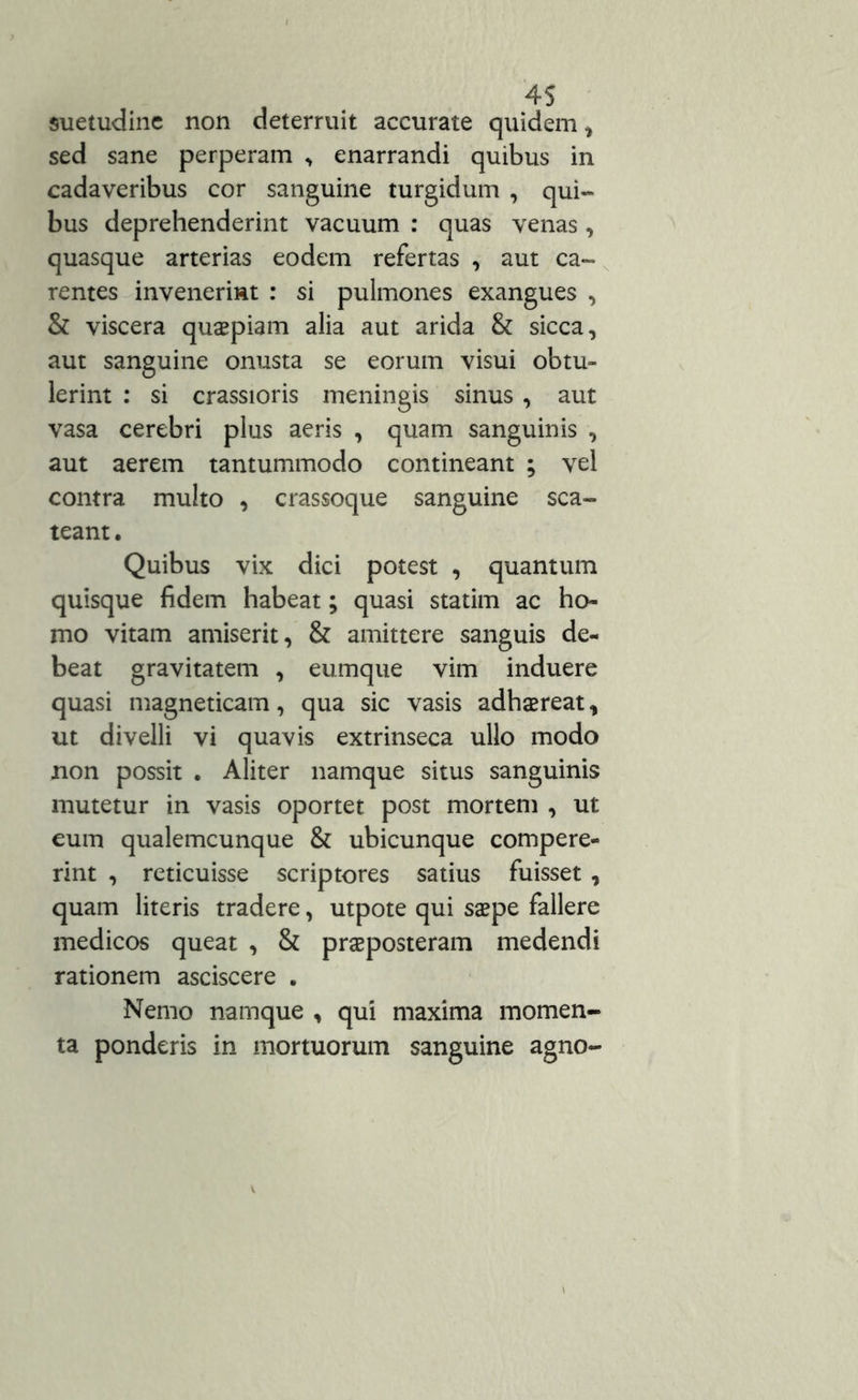 suetudine non deterruit accurate quidem , sed sane perperam * enarrandi quibus in cadaveribus cor sanguine turgidum , qui- bus deprehenderint vacuum : quas venas, quasque arterias eodem refertas , aut ca- rentes invenerint : si pulmones exangues , & viscera quaspiam alia aut arida & sicca, aut sanguine onusta se eorum visui obtu- lerint : si crassioris meningis sinus , aut vasa cerebri plus aeris , quam sanguinis , aut aerem tantummodo contineant ; vel contra multo , crassoque sanguine sca- teant . Quibus vix dici potest , quantum quisque fidem habeat; quasi statim ac ho- mo vitam amiserit, & amittere sanguis de- beat gravitatem , eumque vim induere quasi magneticam, qua sic vasis adhaereat, ut divelli vi quavis extrinseca ullo modo non possit . Aliter namque situs sanguinis mutetur in vasis oportet post mortem , ut eum qualemcunque & ubicunque compere- rint , reticuisse scriptores satius fuisset , quam literis tradere, utpote qui saepe fallere medicos queat , & praeposteram medendi rationem asciscere . Nemo namque , qui maxima momen- ta ponderis in mortuorum sanguine agno-
