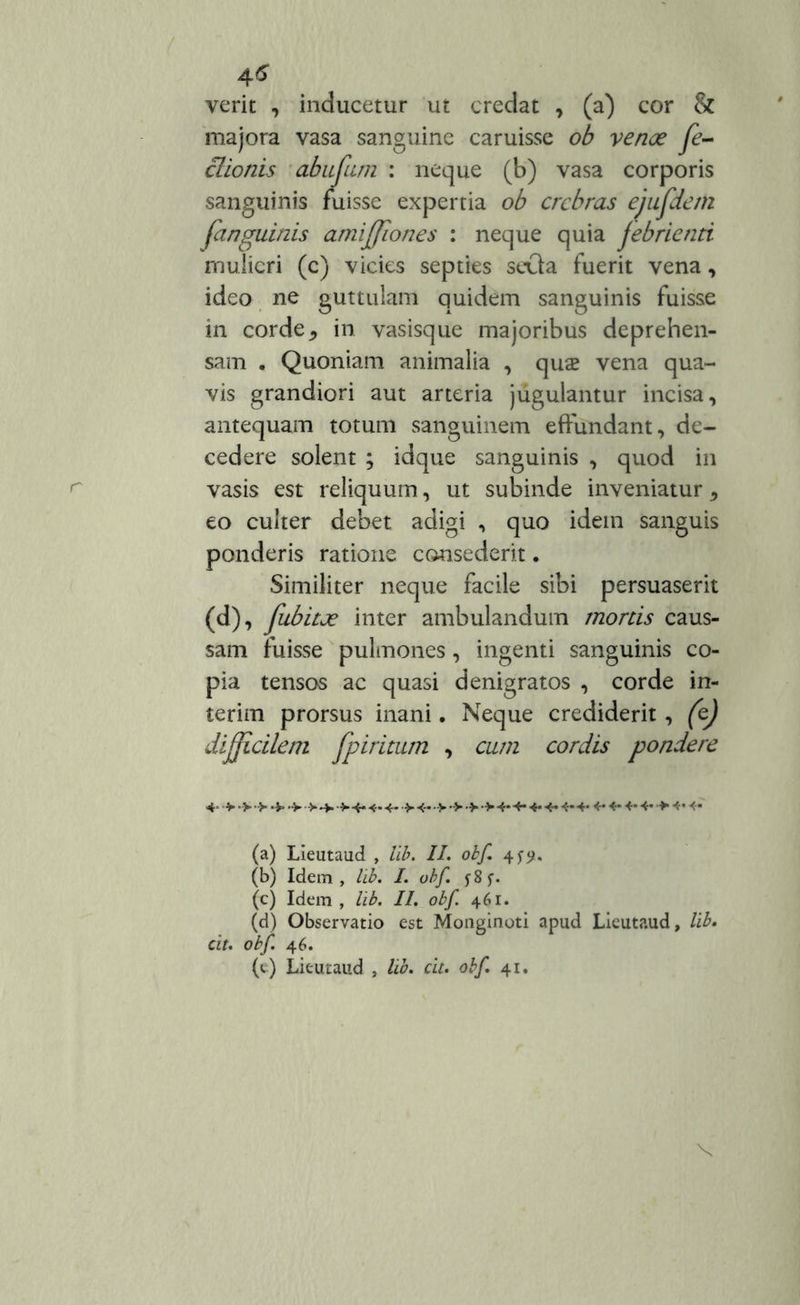 verit , inducetur ut credat , (a) cor & majora vasa sanguine caruisse ob venoe Je- clionis abufiim : neque (b) vasa corporis sanguinis fuisse expertia ob crebras ejufdetn [anguinis amiffiones : neque quia febrienti mulieri (c) vicies septies seOa fuerit vena, ideo ne guttulam quidem sanguinis fuisse in corde * in vasisque majoribus deprehen- sam . Quoniam animalia , quae vena qua- vis grandiori aut arteria jugulantur incisa, antequam totum sanguinem effundant, de- cedere solent ; idque sanguinis , quod in vasis est reliquum, ut subinde inveniatur, eo culter debet adigi , quo idem sanguis ponderis ratione consederit. Similiter neque facile sibi persuaserit (d), fubitje inter ambulandum mortis caus- sam fuisse pulmones, ingenti sanguinis co- pia tensos ac quasi denigratos , corde in- terim prorsus inani. Neque crediderit , (e) difficilem fpiritum , cum cordis pondere 4- >•>•>•*••>■>>4* 4- 4->4- 4*4-4*4« 4*4* 4*4»4*4«>4*4* (a) Lieutaud , lib. II. obf. 45-5*. (b) Idem, lib. I. ubf. f8f. (c) Idem , lib. II. obf. 461. (d) Observatio est Monginoti apud Lieutaud, lib. cit. obf. 4 6. (e) Lieutaud , lib. cit. obf. 41. X