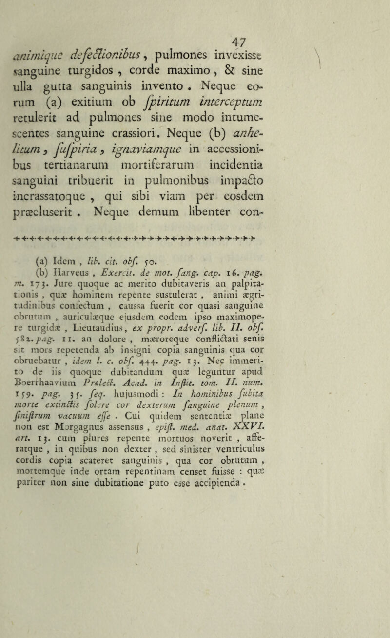 anirnique defectionibus, pulmones invexisse «anguine turgidos , corde maximo, & sine ulla gutta sanguinis invento . Neque eo- rum (a) exitium ob fpiritum interceptum retulerit ad pulmones sine modo intume- scentes sanguine crassiori. Neque (b) anhe- litum , fufpiria > ignaviamque in accessioni- bus tertianarum mortiferarum incidentia sanguini tribuerit in pulmonibus impafto incrassatoque , qui sibi viam per eosdem praecluserit . Neque demum libenter con- 4-4-4-4- 4-4-4-4-4-4-4-4-4*4-4->-*->>-> 4- (a) Idem , lib. cit. obf. $o, (b) Harveus , Exercit. de mot. fang. cap. 16. pag. m. 173. Jure quoque ac merito dubitaveris an palpita- tionis , qua? hominem repente sustulerat , animi aegri- tudinibus confecdum , caussa fuerit cor quasi sanguine obrutum , auricuiaeque ejusdem eodem ipso maximope- re turgidae , Lieutaudius, ex propr. adverf. lib. II. obf. jSt.pag. 11. an dolore, maeroreque conflictati senis sit mors repetenda ab insigni copia sanguinis qua cor obruebatur , idem l. c. obf. 444. pag. 13. Nec immeri- to de iis quoque dubitandum qua: leguntur apud Boerrhaavium Pr&lett. Acad. in In(lit. tom. II. num. 159. pag. 3 j-. feq. hujusmodi : In hominibus fubita morte extinttis folere cor dexterum fanguine plenum , fmiftrum vacuum ejfe . Cui quidem sententia: plane non est Margagnus assensus , epift. med. anat. XXVI. art. 13. cum plures repente mortuos noverit , affe- ratque , in quibus non dexter , sed sinister ventriculus cordis copia scateret sanguinis , qua cor obrutum , mortemque inde ortam repentinam censet fuisse : quae pariter non sine dubitatione puto esse accipienda .