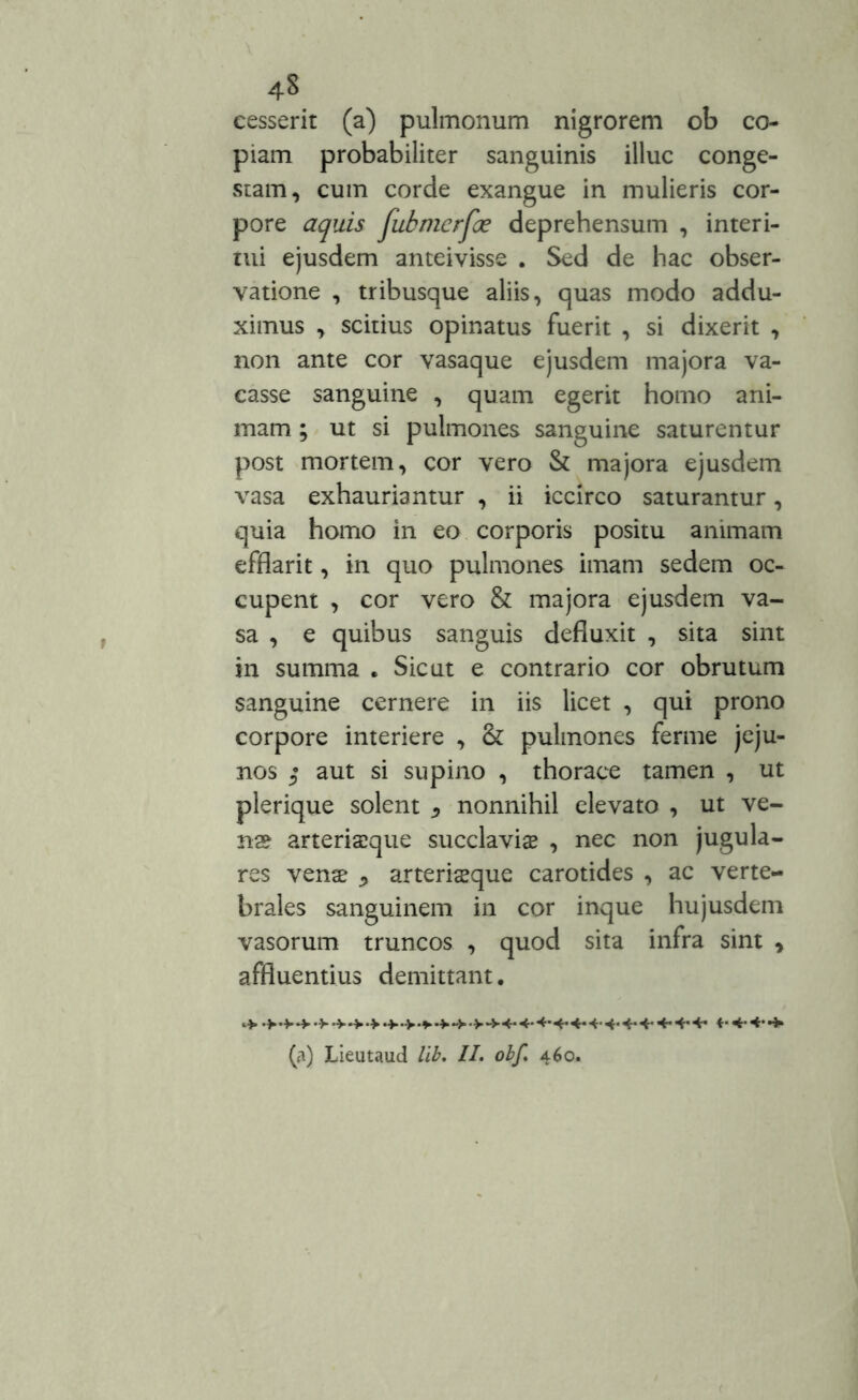 cesserit (a) pulmonum nigrorem ob co- piam probabiliter sanguinis illuc conge- stam, cum corde exangue in mulieris cor- pore aquis fubmcrfce deprehensum , interi- mi ejusdem anteivisse . Sed de hac obser- vatione , tribusque aliis, quas modo addu- ximus , scitius opinatus fuerit , si dixerit , non ante cor vasaque ejusdem majora va- casse sanguine , quam egerit homo ani- mam ; ut si pulmones sanguine saturentur post mortem, cor vero & majora ejusdem vasa exhauriantur , ii iccirco saturantur, quia homo in eo corporis positu animam efflarit, in quo pulmones imam sedem oc- cupent , cor vero & majora ejusdem va- sa , e quibus sanguis defluxit , sita sint in summa . Sicut e contrario cor obrutum sanguine cernere in iis licet , qui prono corpore interiere , & pulmones ferme jeju- nos $ aut si supino , thorace tamen , ut plerique solent ^ nonnihil elevato , ut ve- na? arteriseque succlavia? , nec non jugula- res vena? «> arteriaeque carotides , ac verte- brales sanguinem in cor inque hujusdem vasorum truncos , quod sita infra sint , affluentius demittant. (a) Lieutaud lib. II. obf. 460.