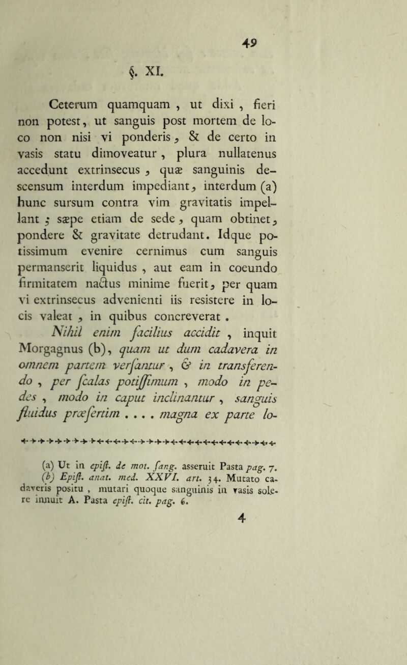 §. XI. Ceterum quamquam , ut dixi , fieri non potest, ut sanguis post mortem de lo- co non nisi vi ponderis ^ & de certo in vasis statu dimoveatur , plura nullatenus accedunt extrinsecus , quas sanguinis de- scensum interdum impediant, interdum (a) hunc sursum contra vim gravitatis impel- lant saepe etiam de sede , quam obtinet pondere & gravitate detrudant. Idque po- tissimum evenire cernimus cum sanguis permanserit liquidus , aut eam in coeundo firmitatem naQus minime fuerit * per quam vi extrinsecus advenienti iis resistere in lo- cis valeat * in quibus concreverat . Nihil enim facilius accidit , inquit Morgagnus (b), quam ut dum cadavera in omnem partem verfantur , & in transferen- do , per fcalas podffimum , modo in pe- des , modo in caput inclinantur , sanguis fluidus praeferam .... magna ex parte lo- 4* > •> >•>• > 4- 4* 4-*>4* •> 4* 4-4* 4* 4-4* 4* 4* 4* 4*>4* 4* (a) Ut in epift. de mot. fang. asseruit Pasta pag. 7. (b) Epift. aruit. med. XXVI. art. 34. Mutato ca- daveris positu , mutari quoque sanguinis in vasis sole- re innuit A. Pasta epift. cit. pag. 6. 4
