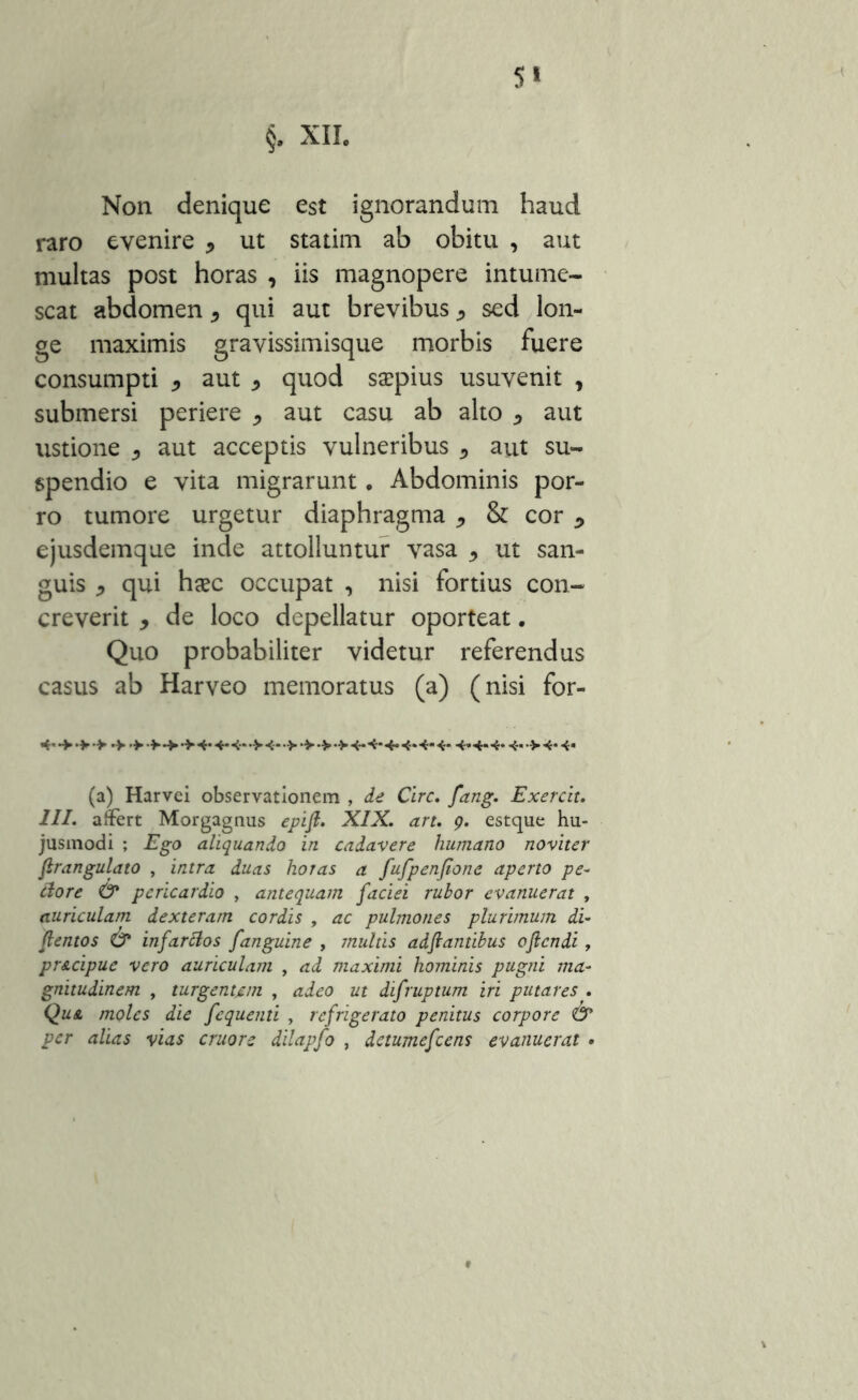 §. XII. Non denique est ignorandum haud raro evenire * ut statim ab obitu , aut multas post horas , iis magnopere intume- scat abdomen * qui aut brevibus * sed lon- ge maximis gravissimisque morbis fuere consumpti * aut * quod saepius usuvenit , submersi periere * aut casu ab alto , aut ustione ^ aut acceptis vulneribus 5 aut su- spendio e vita migrarunt. Abdominis por- ro tumore urgetur diaphragma * & cor y ejusdemque inde attolluntur vasa , ut san- guis * qui haec occupat , nisi fortius con- creverit y de loco depellatur oporteat. Quo probabiliter videtur referendus casus ab Harveo memoratus (a) (nisi for- 4* •> >-> >4*4*4* >4~> > > >4-4*4*4.4*4*4»4-4*4- >4-4- (a) Harvci observationem , de Cire. fang. Exercit. III. affert Morgagnus epifi. XIX. art. 9. estque hu- jusmodi ; Ego aliquando in cadavere huniano noviter ftrangulato , intra duas horas a fufpenjione aperto pe- ftorc & pericardio , antequam faciei rubor evanuerat , auriculam dexteram cordis , ac pulmones plurimum di- ftentos & infarcios fanguine , multis adf antibus oflendi, pr&cipue vero auriculam , ad maximi hominis pugni ma- gnitudinem , turgentem , adeo ut difruptum iri putares . Qua moles die fequenti , refrigerato penitus corpore & per alias vias cruors dilapfo , detumefeens evanuerat •