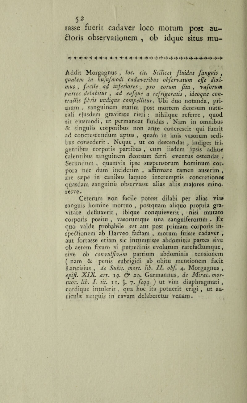 tasse fuerit cadaver loco motum post au- roris observationem , ob idque situs mu- 4- 4- 4-4- 4 4- 4- <4 4'4 -4 4 4-4-4 Addit Morgagnus , loc. cit. Scilicet fluidus fanguis , qualem in hujufmodi cadaveribus obfervatum ejfe dixi- mus , facile ad inferiores , pro eorum fitu , vaforum partes delabitur , ad eafque a refrigeratis , ideoque con- trabdis fbris undique compellitur. Ubi duo notanda, pri- mum , sanguinem statim post mortem deorsum natu- rali ejusdem gravitate cieri ; nihilque referre , quod sit ejusmodi, ut permaneat fluidus . Nam in omnibus & singulis corporibus non ante concrescit qui fuerit ad concrescendum aptus , quam in imis vasorum sedi- bus consederit . Neque , ut eo descendat , indiget fri- gentibus corporis partibus , cum iisdem ipsis adhu« calentibus sanguinem deorsum ferri eventus ostendat . Secundum , quamvis ipse suspensorum hominum cor- pora nec dum inciderim , affirmare tamen auserim , me saepe in canibus laqueo interemptis concretione* quasdam sanguinis observasse alias aliis majores mino- resve. Ceterum non facile potest dilabi per alias vias sanguis homine mortuo , postquam aliquo propria gra- vitate defluxerit , ibique conquieverit , nisi mutato corporis positu , vasorumque una sanguiferorum . Ex quo valde probabile est aut post primam corporis in- spectionem ab Harveo fadtam , motum fuisse cadaver , aut fortasse etiam sic intumuisse abdominis partes sive ob aerem fixum vi putredinis evolutum rarefaChimque, sive ob convulfivam partium abdominis tensionem ( nam & penis subrigidi ab obitu mentionem facit Lancisius , de Subit, mort. lib. II. obf. 4. Morgagnus , epijl. XIX. art. 19. & 20. Garmannus, de Mirae, mor- tuor. lib. I. tu. 11. §. 7* feqq-) ut vim diaphragmati, cordique intulerit , qua hoc ita potuerit erigi , ut au- riculae sanguis in cavam delaberetur venam.