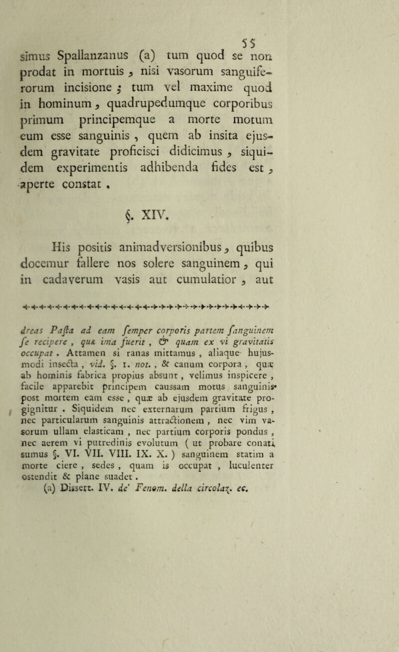 simus Spallanzanus (a) tum quod se non prodat in mortuis , nisi vasorum sanguife- rorum incisione ,• tum vel maxime quod in hominum, quadrupedumque corporibus primum principemque a morte motum eum esse sanguinis , quem ab insita ejus- dem gravitate proficisci didicimus , siqui- dem experimentis adhibenda fides est , aperte constat . §. XIV. His positis animadversionibus, quibus docemur fallere nos solere sanguinem, qui in cadaverum vasis aut cumulatior , aut -4* 4-4*4- 4- 4*4-4-4«4*4-4*4* dreas Pafla ad eam femper corporis partem fanguinem fe recipere , qu& ima fuerit , & quam ex vi gravitatis occupat . Attamen si ranas mittamus , aliaque hujus- modi inse&a , vid, §. i. not. , & canum corpora , qua? ah hominis fabrica propius absunt, velimus inspicere , facile apparebit principem caussam motus sanguinis* post mortem eam esse , qux ab ejusdem gravitate pro- gignitur . Siquidem nec externarum partium frigus , nec particularum sanguinis attra&ionera , nec vim va- sorum ullam elasticam , nec partium corporis pondus , nec aerem vi putredinis evolutum ( ut probare conati sumus §. VI. VII. VIII. IX. X. ) sanguinem statim a morte ciere , sedes , quam is occupat , luculenter ostendit & plane suadet. (a) Dissett. IV. de’ Fenom. della circola\. ec.