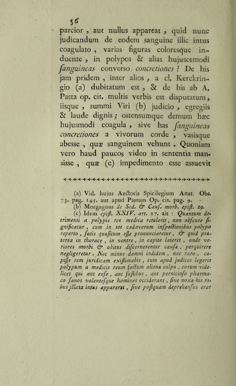 parcior * aut nullus appareat * quid nunc judicandum de eodem sanguine illic intus coagulato , varias figuras coloresque in- duente * in polypos & alias hujuscemodi fanguineas converso concretiones ? De his jam pridem , inter alios > a cl. Kerckrin- gio (a) dubitatum est * & de his ab A* Pasta op. cit. multis verbis est disputatum* iisque * summi Viri (b) judicio * egregiis & laude dignis ostensumque demum haec hujusmodi coagula * sive has fanguineas concretiones a vivorum corde * vasisque abesse , quae sanguinem vehunt . Quoniam vero haud paucos video in sententia man- sisse , quae (c) impedimento esse assuevit 4- 4*4*4-4-4*4-4-4- 4- 4- 4-4-4-4~4-+- (a) Vid. hujus Au&oris Spicilegium Anat. Obs. 73. pag. 145-. aut apud Pastam Op. cit. pag. 9. (b) Morgagnus de Sed. & Cauf. jnorb. epifi. 29. (c) Idem epifi. XXIV. art. 17. ait : Quantum de* trimenti a polypis res medica retulerit, non obfcure fi- gnificatur , cum in tot cadaverum infpeStionibus polypo reperto , fatis qu a fi tum efie pronunciaretur, & quid prA- lerea in thorace , in ventre , in capite lateret , unde ve- riores morbi & obitus difeernetentur cauf a , perquirere negligeretur. Nec minus damni indidem , nec raro , ca- pijje rem juridicam exifiimabis , cum apud judices legeris polypum a medicis reum facium alienA culpA , eorum vide- licet qui aut enfe , aut fufiibus , aut perniciofo pharma- co fanos valentefque homines occiderant, five noxa his re- busillata intus appareret, five pofiquam deprehenfus erat