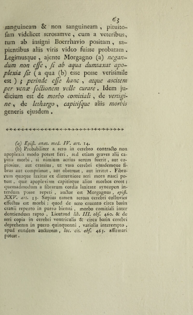 sanguineam & non sanguineam , pituito- fam videlicet serosamve , cum a veteribus ■> tum ab insigni Boerrhavio positam, sa- pientibus aliis viris video fuisse probatam . Legimusque , ajente Morgagno (a) negan- dum non effe , fi ab aqua dumtaxat apo- plexia fit (a qua (b) esse posse verisimile est ) i perinde ejje hanc , atque ascitem per venae feclionem velle curare . Idem ju- dicium est de morbo comitiali , de vertigi- ne , de lethargo, capitifque aliis morbis generis ejusdem . *• 4-«*<•<•4- 4* 4-4-4- 4- 4- 4-4->4».»4-4-*>•>•>•> •>•*> (a) Epifi. anat. mei. IV, art. 14. (b) Probabiliter a sero in cerebro contrado non apoplexia modo potest fieri, sed etiam graves alii ca- pitis morbi , si nimium acrius serum fuerit, aut co- piosius, aut crassius, ut vasa cerebri ejusdemque fi- bras aut comprimat , aut obstruat , aut irritet. Fibra- tum quoque laxitas ex diuturniore seri mora nasci po- test , qua; apoplethm capitisque alios morbos creet; quemadmodum a fibrarum cordis laxitate syncopen in- terdum posse repeti , auctor est Morgagnus , epifl. XXV, art. 13. Saepius tamen serosa cerebri colluvies efFedus est morbi ; quod de sero cruento circa basin cranii reperto in puero bienni , morbo comitiali inter dentiendum rapto , Lieutaud lib. III. obf. 460. & de seri copia in cerebri ventriculis & circa basin cerebri deprehensa in puero quinquenni , variolis interempto , apud eundem audtorem , loc. cit. obf. 463. affirmari potest.