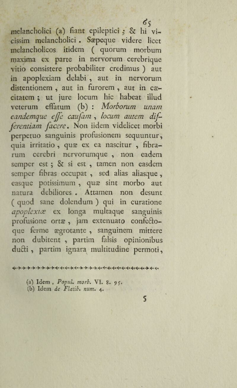 melancholici (a) fiant epileptici • & hi vi- cissim melancholici . Saepeque videre licet melancholicos itidem ( quorum morbum maxima ex parte in nervorum cerebrique vitio consistere probabiliter credimus ) aut in apoplexiam delabi , aut in nervorum distentionem , aut in furorem , aut in cae- citatem ; ut jure locum hic habeat illud veterum effatum (b) : Morborum unam eandemque ejfe caufam , locum autem dif- ferentiam facere. Non iidem videlicet morbi perpetuo sanguinis profusionem sequuntur, quia irritatio , quae ex ea nascitur , fibra- rum cerebri nervorumque , non eadem semper est ; & si est , tamen non easdem semper fibras occupat , sed alias aliasque , easque potissimum , qux sint morbo aut natura debiliores . Attamen non desunt ( quod sane dolendum ) qui in curatione apoplexiae ex longa multaque sanguinis profusione ortae , jam extenuato confefto- que ferme aegrotante , sanguinem mittere non dubitent , partim falsis opinionibus ducti , partim ignara multitudine permoti. 4* > •> > •> •> 4* 4* 4* •> 4- •»> 4* 4* 4« 4« 4- 4* 4* 4«4* 4« •> 4* 4« (a) Idem , PopuL morb. VI. 8. (b) Idem de Flatib, num. 4.