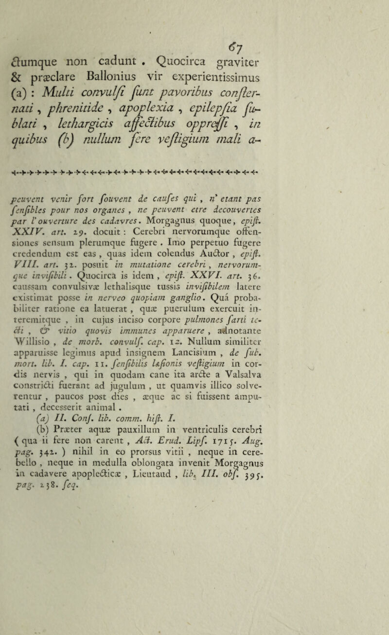 ctumque non cadunt • Quocirca graviter & prseclare Ballonius vir experientissimus (a) : Multi convulfi flint pavoribus confler- nati , phrenitide , apoplexia , epilepfia fu~ blati , quibus (b) nullum fere veftigium mali a~ 4-*>> >4.4- >4- >•>•> 4«4»4-4-4-4-*«4-4« 4«4- 4- 4« pcuvent vcnir fort fouvent de caufes qui , n etant pas fenfibles pour nos organes , ne pcuvent etre decouvertes par Vouverture des cadavres. Morgagnus quoque, epifi. XXIV. art. z9. docuit: Cerebri nervorumque offen- siones sensum plerumque fugere . Imo perpetuo fugere credendum est eas , quas idem colendus Audor , epift. VIII. art. 31. posuit in mutatione cerebri, nervorum- que invifibili. Quocirca is idem, epifi. XXVI. art. 36. caussam convulsivac lethalisque tussis invifibilem latere existimat posse in nerveo quopiam ganglio. Qua proba- biliter ratione ea latuerat, quae puerulum exercuit in- teremitque , in cujus inciso corpore pulmones farti te- 8i , O* vitio quovis immunes apparuere , adnotante Willisio , de morb. convulf. cap. 12. Nullum similiter apparuisse legimus apud insignem Lancisium , de fub. mort. lib. I. cap. 11. fenfibilis Ufionis vefligium in cor- dis nervis , qui in quodam cane ita arde a Valsalva constridi fuerant ad jugulum , ut quamvis illico solve- rentur , paucos post dies , aeque ac si fuissent ampu- tati , decesserit animal. (a) II. Conj. lib. comm. hi fi. I. (b) Praeter aquae pauxillum in ventriculis cerebri (qua ii fere non carent , Aci. Erud. Lipf. 171 $■. Aug. pag. 341. ) nihil in eo prorsus vitii , neque in cere- bello , neque in medulla oblongata invenit Morgagnus in cadavere apopledicae , Lieutaud , libt III. obf. 39^. pag. z 38. feq.