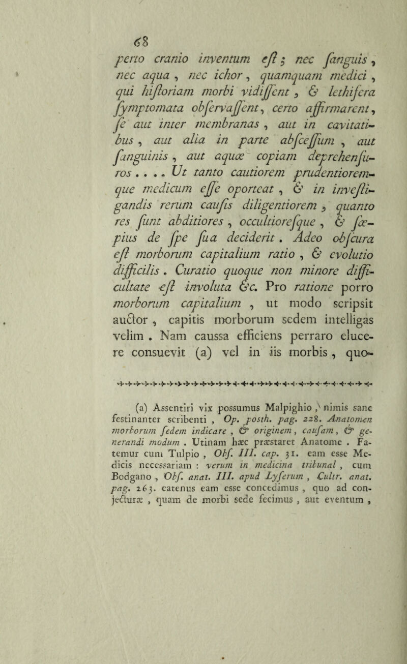 perto cranio inventum eft $ nec fungitis, nec aqua , nec ichor, quamquam medici , qui hifioriam morbi vidiffcnt , & lethifcra fymptornata obfewajjent, certo affirmarent, fe aut inter membranas , aut in cavitati- bus , aut alia in parte abfceffum , aut fanguinis , aut aquoe copiam deprehenjii- ros. ... Ut tanto cautiorem prudentiorem- que medicum effe oporteat , 6’ in invcjli- gandis rerum caufis diligentiorem > quanto res funt abditiores , occuldorefque , & fce- pius de fpe fu a deciderit. Adeo obfcura ejl morborum capitalium ratio , 6’ evolutio difficilis . Curatio quoque non minore diffi- cultate ejl involuta &c. Pro ratione porro morborum capitalium , ut modo scripsit auftor , capitis morborum sedem intelligas velim . Nam caussa efficiens perraro eluce- re consuevit (a) vel in iis morbis, quo- •> •> 4»'*» •> 4* 4* 4- 4- 4- 4- 4~> 4- 4'4-4-4-•> 4- (a) Assentiri vix possumus Malpighio nimis sane festinanter scribenti , Op. posth. pag. 228. Anatomen morborum fedem indicare , & originem, caufam, & ge- nerandi modum . Utinam haec praestaret Anatome . Fa- temur cum Tulpio , Obf. III. cap. 31. eam esse Me- dicis necessariam : verum in medicina tribunal , cum Bodgano , Obf. anat. III. apud Lyferum , Culir. anat. pag. 16$. eatenus eam esse concedimus , quo ad con- jecturae , quam de morbi sede fecimus , aut eventum ,