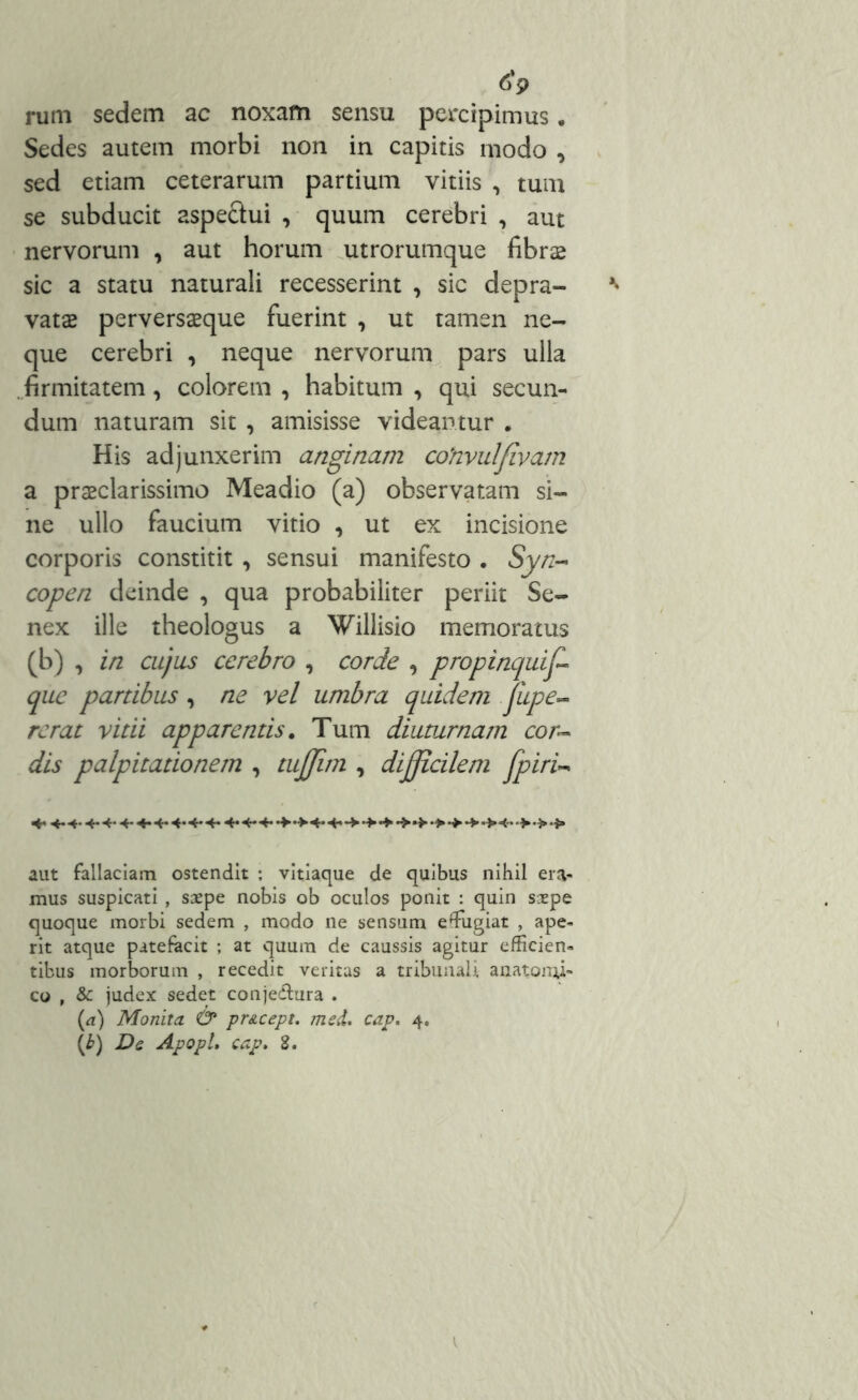 rum sedem ac noxam sensu percipimus. Sedes autem morbi non in capitis modo , sed etiam ceterarum partium vitiis , tum se subducit aspe&ui , quum cerebri , aut nervorum , aut horum utrorumque fibrae sic a statu naturali recesserint , sic depra- vatas perversasque fuerint , ut tamen ne- que cerebri , neque nervorum pars ulla .firmitatem, colorem , habitum , qui secun- dum naturam sit , amisisse videantur . His adjunxerim anginam cohvulfivam a praeclarissimo Meadio (a) observatam si- ne ullo faucium vitio , ut ex incisione corporis constitit, sensui manifesto . Syn- copen deinde , qua probabiliter periit Se- nex ille theologus a Willisio memoratus (b) , in cujus cerebro , corde , propinquiff que partibus, ne vel umbra quidem pipe- re rat vitii apparentis. Tum diuturnam cor- dis palpitationem , tujjim , difficilem Jpiri- 4* 4* ■+- •4- •**■+* •>•><• •>•>•■}» aut fallaciam ostendit ; vitiaque de quibus nihil era- mus suspicati , saepe nobis ob oculos ponit : quin saepe quoque morbi sedem , modo ne sensum effugiat , ape- rit atque patefacit ; at quum de caussis agitur efficien- tibus morborum , recedit veritas a tribunali anatomi- co , & judex sedet conje&ura . (a) Monita & pr&cept. med. cap. 4.