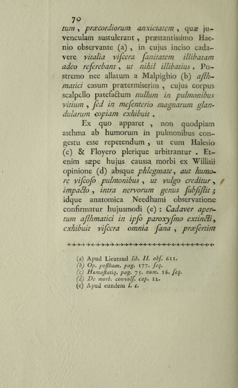 7° tum , praecordiorum anxietatem , quae ju- venculam sustulerant , praestantissimo Hae- nio observante (a) , in cujus inciso cada- vere vitalia vifcera fanitatem illibatam adeo referebant, ut nihil illibatius. Po- stremo nec allatum a Malpighio (b) afth- matici casum praetermiserim , cujus corpus scalpello patefa&um nullum in pulmonibus vitium , fed in mefenterio magnarum glan- dularum copiam exhibuit . Ex quo apparet , non quodpiam asthma ab humorum in pulmonibus con- gestu esse repetendum , ut cum Halesio (c) & Floyero plerique arbitrantur . Et- enim saepe hujus caussa morbi ex Willisii opinione (d) absque phlegmate, aut humo- re vifeofo pulmonibus , ut vulgo creditur, impacto , intra nervorum genus fubfiftit $ idque anatomica Needhami observatione confirmatur hujusmodi (e) : Cadaver aper- tum aflhmatici in ipfo paroxyfrno ex tincti, exhibuit vifcera omnia fana , proefertim (a) Apud Lieutaud lib. II. obf. 6n. (b) Op. pojihum. pag. 177. feq. (c) H&maftatiq. pag. 7^. num. 16. feq. (d) De morb. convulf. cap. 11. (e) Apud eundem /. c.