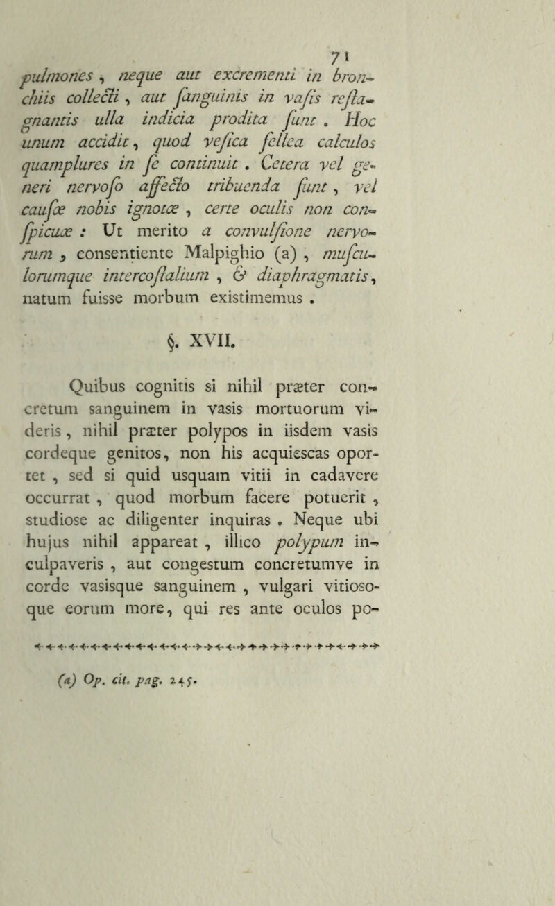 7* pulmones , neque aut excrementi in bron- chiis collecti , aut fanguinis in vafis refla- gnantis ulla indicia prodita funt . Hoc unum accidit, quod vefica fellea calculos quamplures in Je continuit . Cetera vel ge- neri nervofo ajfeclo tribuenda funt, vel caufoe nobis ignotee , certe oculis non con- fpicuoe : Ut merito a convulfione nervo- rum ) consentiente Malpighio (a) , mufcu- lorumque intercof alium , & diaphragmatis, natum fuisse morbum existimemus . §. XVII. Quibus cognitis si nihil praeter con- cretum sanguinem in vasis mortuorum vi- deris , nihil praeter polypos in iisdem vasis cordeque genitos, non his acquiescas opor- tet , sed si quid usquam vitii in cadavere occurrat , quod morbum facere potuerit , studiose ac diligenter inquiras • Neque ubi hujus nihil appareat , illico polypum in- culpaveris , aut congestum conci etumve in corde vasisque sanguinem , vulgari vitioso- que eorum more, qui res ante oculos po- (a) Op. cit, pag. 24 f.