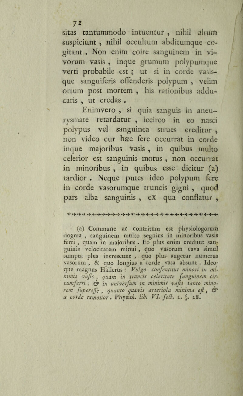 sitas tantummodo intuentur , nihil alium suspiciunt , nihil occultum abditumque co- gitant . Non enim coire sanguinem in vi- vorum vasis , inque grumum polypumque verti probabile est ; ut si in corde vasis- que sanguiferis offenderis polypum , velim ortum post mortem , his rationibus addu- caris , ut credas . Enimvero , si quia sanguis in aneu- rysmate retardatur , iccirco in eo nasci polypus vel sanguinea strues creditur > non video cur haec fere occurrat in corde inque majoribus Vasis , in quibus multo celerior est sanguinis motus , non occurrat in minoribus , in quibus esse dicitur (a) tardior . Neque putes ideo polypum fere in corde vasorumque truncis gigni , quod pars alba sanguinis , ex qua conflatur , (a) Commuile ac contritum est physiologorurfi dogma , sanguinem multo segnius in minoribus vasis ferri , quam in majoribus . Eo plus enim credunt san- guinis velocitatem minui, quo vasorum cava simul sumpta plus increscunt , quo plus augetur numerus vasorum , & quo longius a corde vasa absunt . Ideo- que magnus Halierus i Vulgo confentitur minori in mi- nimis vafis , quam in truncis celeritate fanguinem cir- cumferri ; <& 'm univerfum in minimis vafis tanto mino- rem fuperejfe , quanto qu&vis arteriola minima e fi, 6* a corde remotior. Physiol. lib. VI> feft, z. §. 18.