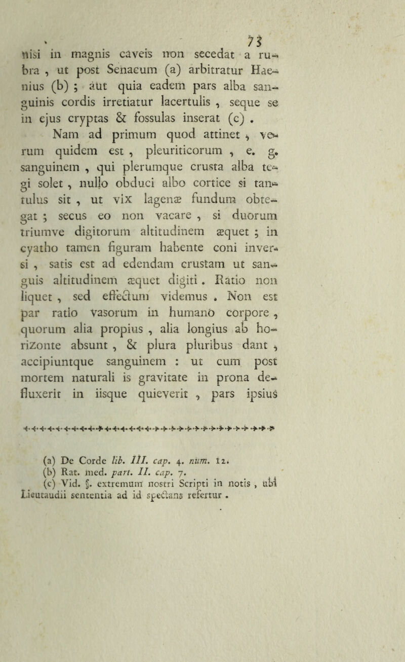 n nisi in magnis caveis non secedat a ru- bra , ut post Senacum (a) arbitratur Hae- nius (b) ; atit quia eadem pars alba san- guinis cordis irretiatur lacertulis , seque se in ejus cryptas & fossulas inserat (c) . Nam ad primum quod attinet ^ ve* rum quidem est , pleuriticorum , e. g* sanguinem , qui plerumque crusta alba te- gi solet , nullo obduci albo cortice si tan* tulus sit , ut vix lagenae fundum obte- gat ; secus eo non vacare , si duorum triumve digitorum altitudinem aequet ; in cyatho tamen figuram habente coni inver* si , satis est ad edendam crustam ut san- guis altitudinem tequet digiti. Ratio non liquet , sed effeclum videmus . Non est par ratio Vasorum in humano corpore , quorum alia propius , alia longius ab ho~ rizonte absunt , & plura pluribus dant ^ accipiuntque sanguinem : ut cum post mortem naturali is gravitate in prona de- fluxerit in iisque quieverit ^ pars ipsius 4-4‘4« 4* 4 4-4* 4* 4*** 4* 4* 4* 4-4«4-*>•>•*>■>•>•>•>•*•> •>•»•>*>> (a) De Corde lib. III. cap. 4. num. n. (b) Rat. med. part. II. cap. 7. (c) Vid. J. extremum nostri Scripti in notis , ubi Lieutaudii sententia ad id spedans refertur .