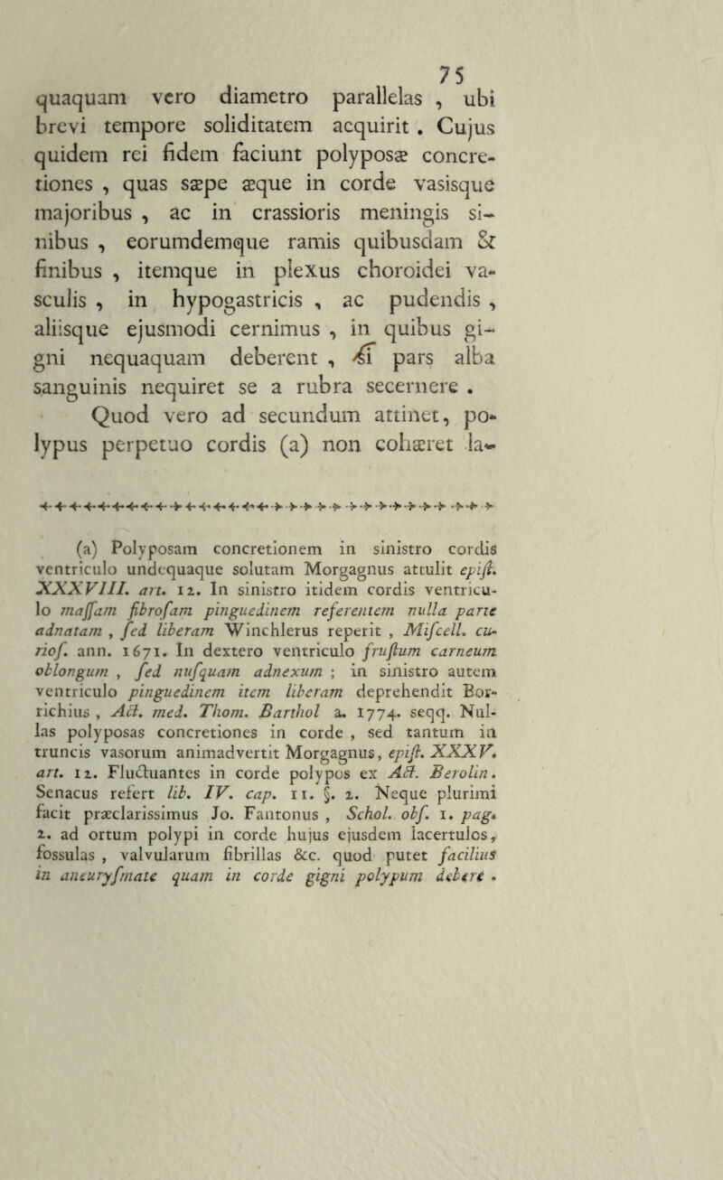 quaquam vero diametro parallelas , ubi brevi tempore soliditatem acquirit . Cujus quidem rei fidem faciunt polyposa? concre- tiones , quas saepe aeque in corde vasisque majoribus , ac in crassioris meningis si- nibus , eorumdemque ramis quibusdam & finibus , itemque in plexus choroidei va- sculis , in hypogastricis n ac pudendis , aliisque ejusmodi cernimus , in quibus gi- gni nequaquam deberent , & pars alba sanguinis nequiret se a rubra secernere . Quod vero ad secundum attinet, po- lypus perpetuo cordis (a) non cohaeret h* *+• 4*4-4*-i-4-> (a) Polyposam concretionem in sinistro corclis ventriculo undequaque solutam Morgagnus attulit epijh, XXXVIII. an. iz. In sinistro itidem cordis ventricu- lo maffam fibrofam pinguedinem referentem nulla parte adnatam , Jed liberam Winchlerus reperit , Mifcell. cu- riof. ann. 1671. In dextero ventriculo fruflum carneum oblongum , fed nufquam adnexum ; in sinistro autem ventriculo pinguedinem item liberam deprehendit Eor- richius , AH. med. Thom. Barthol a. 1774. seqq. Nul- las polyposas concretiones in corde , sed tantum ia truncis vasorum animadvertit Morgagnus, epifi. XXXV. art. iz. Flu&uantes in corde polypos ex AH. Berolin. Senacus refert lib. IV. cap. 11. §. z. Neque plurimi facit praeclarissimus Jo. Fantonus , Schol. obf. 1. pag* 2.. ad ortum polypi in corde hujus ejusdem lacertulos, fossulas , valvularum fibrillas &c. quod putet facilius in aneuryfmate quam in corde gigni polypum delere .