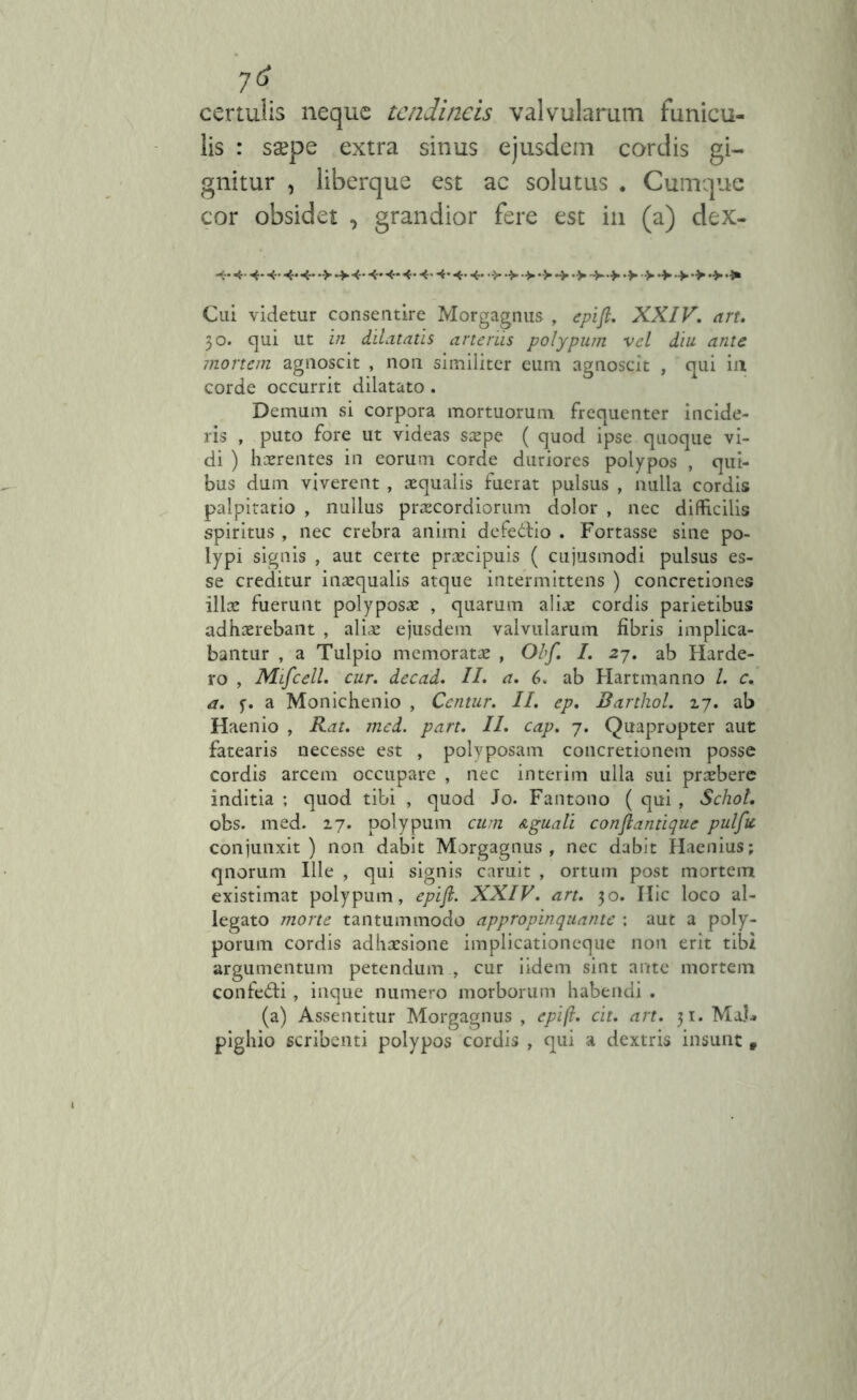 certulis neque tendineis valvularum funicu- lis : ssepe extra sinus cordis gi- gnitur , liberque est ac solutus . Cumque cor obsidet , grandior fere est in (a) dex- Cui videtur consentire Morgagnus , epifl. XXIV. art. 30. qui ut in dilatatis arteriis polypum vel diu ante mortem agnoscit , non similiter eum agnoscit , qui in corde occurrit dilatato. Demum si corpora mortuorum frequenter incide- ris , puto fore ut videas saepe ( quod ipse quoque vi- di ) haerentes in eorum corde duriores polypos , qui- bus dum viverent , aequalis fuerat pulsus , nulla cordis palpitatio , nullus praecordiorum dolor , nec difficilis spiritus , nec crebra animi defeitio . Fortasse sine po- lypi signis , aut certe praecipuis ( cujusmodi pulsus es- se creditur inaequalis atque intermittens ) concretiones illae fuerunt polyposae , quarum aliae cordis parietibus adhaerebant , aliae ejusdem valvularum fibris implica- bantur , a Tulpio memoratae , Obf. I. 27. ab Harde- ro , Mifcell. cur. decad. II. a. 6. ab Hartmanno l. c. a. f. a Monichenio , Centur. II. ep. Barthol. 17. ab Haenio , Rat. med. part. II. cap. 7. Quapropter aut fatearis necesse est , polyposam concretionem posse cordis arcem occupare , nec interim ulla sui preebere inditia ; quod tibi , quod Jo. Fantono ( qui , Schol. obs. med. 17. polypum cum Aguati conftantique pulfu conjunxit) non dabit Morgagnus, nec dabit Haenius; qnorum Ille , qui signis caruit , ortum post mortem existimat polypum, epifl. XXIV. art. 30. Hic loco al- legato morte tantummodo appropinquante : aut a poly- porum cordis adhaesione implicationeque non erit tibi argumentum petendum , cur iidem sint ante mortem confe&i , inque numero morborum habendi . (a) Assentitur Morgagnus , epifl. cit. art. 31. Ma.U pighio scribenti polypos cordis , qui a dextris insunt,