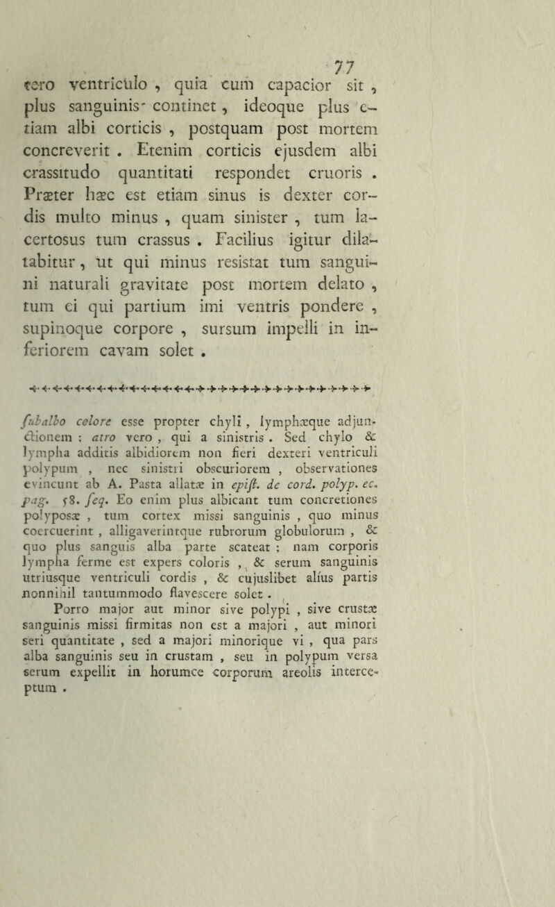 tero ventriculo , quia cum capacior sit 0 plus sanguinis' continet, ideoque plus c- tiam albi corticis , postquam post mortem concreverit . Etenim corticis ejusdem albi crassitudo quantitati respondet cruoris . Prseter haec est etiam sinus is dexter cor- dis multo minus , quam sinister , tum la- certosus tum crassus . Facilius igitur dila- tabitur , ut qui minus resistat tum sangui- ni naturali gravitate post mortem delato , tum ei qui partium imi ventris pondere , supinoque corpore , sursum impelli in in- feriorem cavam solet • 4* 4-4* 4* «*• 4- 4-**- 4- 4- 4- 4- 4- •> •> •> •> •> •> ■> •> fubalbo celore esse propter chyli , lymphxque adjun- ctionem ; atro yero , qui a sinistris . Sed chylo & lympha additis albidiorem non heri dexteri ventriculi polypum , nec sinistri obscuriorem , observationes evincunt ab A. Pasta allatae in epift. de cord. polyp. ec„ pag, j8. feq. Eo enim plus albicant tum concretiones polyposae , tum cortex missi sanguinis , quo minus coercuerint , alligaverintque rubrorum globulorum , & quo plus sanguis alba parte scateat ; nam corporis lympha ferme est expers coloris , & serum sanguinis utriusque ventriculi cordis , & cujuslibet alius partis nonnihil tantummodo flavescere solet. Porro major aut minor sive polypi , sive crusta: sanguinis missi firmitas non est a majori , aut minori seri quantitate , sed a majori minorique vi , qua pars alba sanguinis seu in crustam , seu in polypum versa serum expellit in horumce corporum areolis interce- ptum .