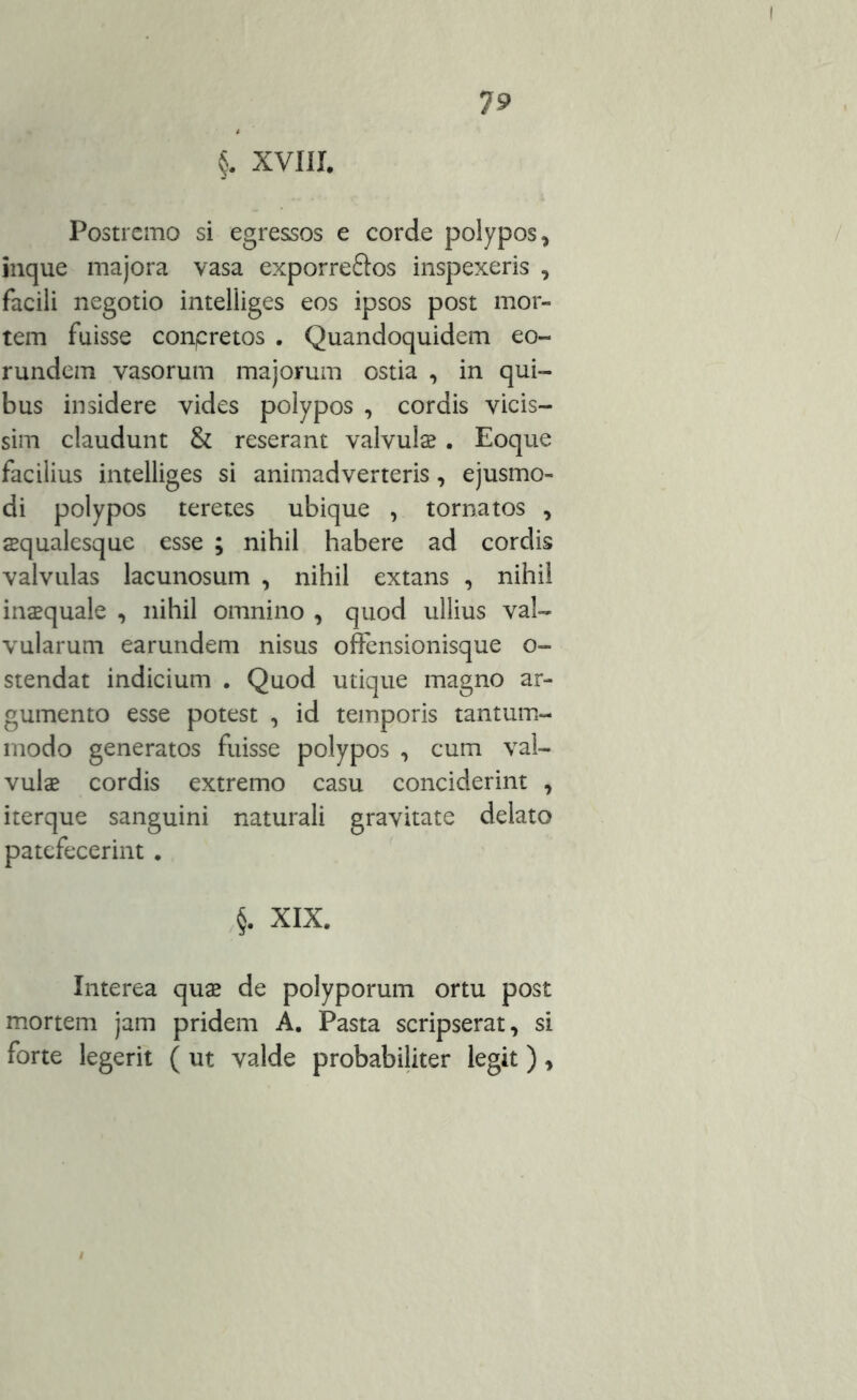 §. XVIII. Postremo si egressos e corde polypos, inque majora vasa exporreftos inspexeris , facili negotio intelliges eos ipsos post mor- tem fuisse conpretos . Quandoquidem eo- rundem vasorum majorum ostia , in qui- bus insidere vides polypos , cordis vicis- sim claudunt & reserant valvula . Eoque facilius intelliges si animadverteris, ejusmo- di polypos teretes ubique , tornatos , aqualesque esse ; nihil habere ad cordis valvulas lacunosum , nihil extans , nihil inaquale , nihil omnino , quod ullius val- vularum earundem nisus offensionisque o- stendat indicium . Quod utique magno ar- gumento esse potest , id temporis tantum- modo generatos fuisse polypos , cum val- vula cordis extremo casu conciderint , iterque sanguini naturali gravitate delato patefecerint . §. XIX. Interea qua de polyporum ortu post mortem jam pridem A. Pasta scripserat, si forte legerit ( ut valde probabiliter legit),