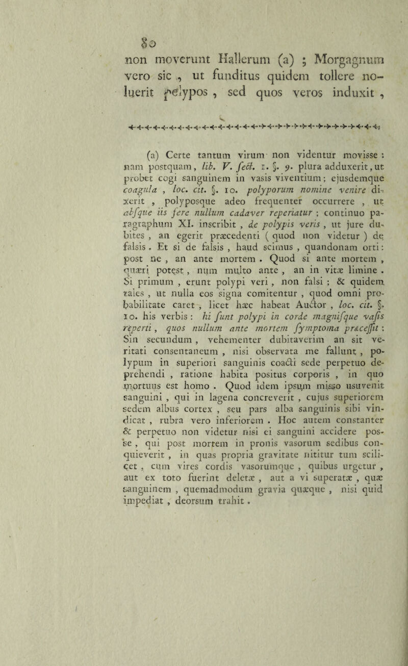 non moverunt Kallerum (a) ; Morgagnum vero sic , ut funditus quidem tollere no- luerit j^lypos , sed quos veros induxit , 4- 4* 4* 4* 4* 4* 4* 4« 4 ’ 4* 4* 4* 4* 4* 4- 4* »> 4* •> 4* •> •> •■>■ •> •> 4* 4- 4j (a) Certe tantum virum non videntur movisse : nam postquam, lib. V. feB. r. §. 9. plura adduxerit,ut probet cogi sanguinem in vasis viventium; ejusdemque coagula , loc. cir. §. io. polyporum nomine venire di-, xerit , polyposque adeo frequenter occurrere , ut a-bfque iis fere nullum cadaver reperiatur ; continuo pa- lagrapbum XI. inscribit , de polypis veris , ut jure du- bites , an egerit praecedenti ( quod non videtur ) de falsis . Et si de falsis , haud scimus , quandonam orti: post ne , an ante mortem . Quod si ante mortem , quaeri potest , niim multo ante , an in vitae limine . $i primum , erunt polypi veri, non falsi ; & quidem taies , ut nulla eos signa comitentur , quod omni pro- babilitate caret , licet haec habeat Au&or , loc. cit. §. io. his verbis: hi funt polypi in corde magnifque vafis reperti, quos nullum ante mortem fymptoma pr&cejfit: Sin secundum , vehementer dubitaverim an sit ve- ritati consentaneum , nisi observata me fallunt , po- lypum in superiori sanguinis coa&i sede perpetuo de- prehendi , ratione habita positus corporis , in quo Uiortuus est homo . Quod idem ipsum misso usuvenit sanguini , qui in lagena concreverit , cujus superiorem sedem albus cortex , seu pars alba sanguinis sibi vin- dicat , rubra vero inferiorem . Hoc autem constanter & perpetuo non videtur nisi ei sanguini accidere pos- se , qui post mortem in pronis vasorum sedibus con- quieverit , in quas propria gravitate nititur tum scili- cet , cum vires cordis vasorumque , quibus urgetur , aut ex toto fuerint deletae , aut a vi superatae , quae sanguinem , quemadmodum gravia quaeque , nisi quid impediat , deorsum trahit.