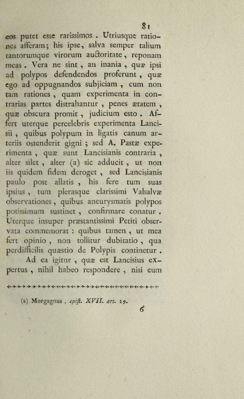 eos putet esse rarissimos . Utriusque ratio- nes afferam; his ipse, salva semper talium tantorumque virorum au&oritate, reponam meas . Vera ne sint , an inania , quae ipsi ad polypos defendendos proferunt , quae ego ad oppugnandos subjiciam , cum non tam rationes , quam experimenta in con- trarias partes distrahantur , penes aetatem , quas obscura promit , judicium esto . Af- fert uterque percelebris experimenta Lanci- sii , quibus polypum in ligatis canum ar- teriis ostenderit gigni ; sed A. Pastae expe- rimenta , quas sunt Lancisianis contraria , alter silet , alter (a) sic adducit , ut non iis quidem fidem deroget , sed Lancisianis paulo post allatis , his fere tum suas ipsius , tum plerasque clarissimi Valsalvas observationes, quibus aneurysmatis polypos potissimum sustinet , confirmare conatur . Uterque insuper praestantissimi Petiti obser- vata commemorat : quibus tamen , ut mea fert opinio , non tollitur dubitatio , qua perdilfieilis quaestio de Polypis continetur . Ad ea igitur , quae est Lancisius ex- pertus , nihil habeo respondere , nisi eum (a) Morgagnus , epift. XVII. art. 29. <$