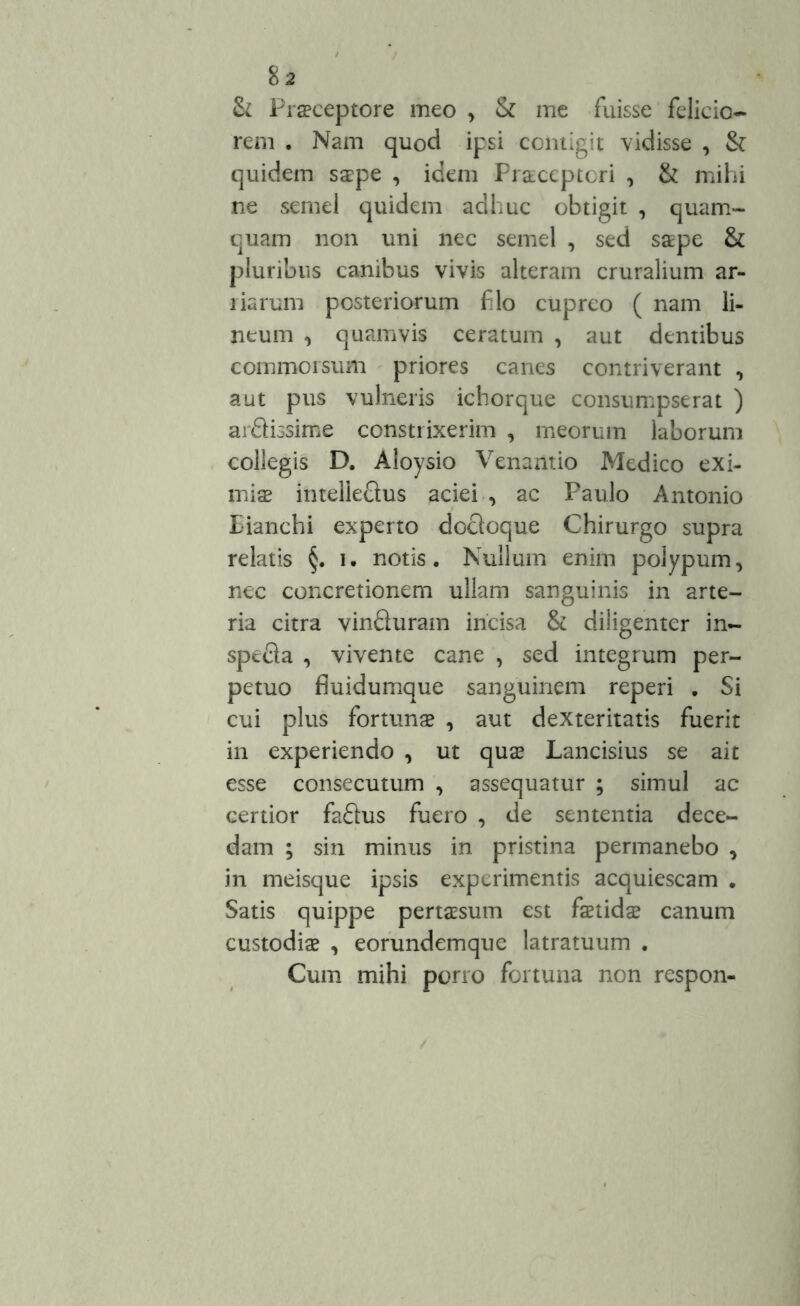 & Praeceptore meo , & me fuisse felicio- rem . Nam quod ipsi contigit vidisse , & quidem saepe , idem Praeceptori , & mihi ne semel quidem adhuc obtigit , quam- quam non uni nec semel , sed saepe & pluribus canibus vivis alteram cruralium ar- liarum posteriorum filo cupreo ( nam li- neum , quamvis ceratum , aut dentibus commorsum priores canes contriverant , aut pus vulneris icborque consumpserat ) arSissime constrixerim , meorum laborum collegis D. Aloysio Venaiitio Medico exi- miae intelleftus aciei , ac Paulo Antonio Eianchi experto docloque Chirurgo supra relatis i. notis. Nullum enim polypum, nec concretionem ullam sanguinis in arte- ria citra vinfturam incisa & diligenter in- spe&a , vivente cane , sed integrum per- petuo fiuidumque sanguinem reperi . Si cui plus fortunas , aut dexteritatis fuerit in experiendo , ut quas Lancisius se ait esse consecutum , assequatur ; simul ac certior fafhis fuero , de sententia dece- dam ; sin minus in pristina permanebo , in meisque ipsis experimentis acquiescam . Satis quippe pertaesum est faetidae canum custodiae , eorundemque latratuum . Cum mihi porro fortuna non respon-