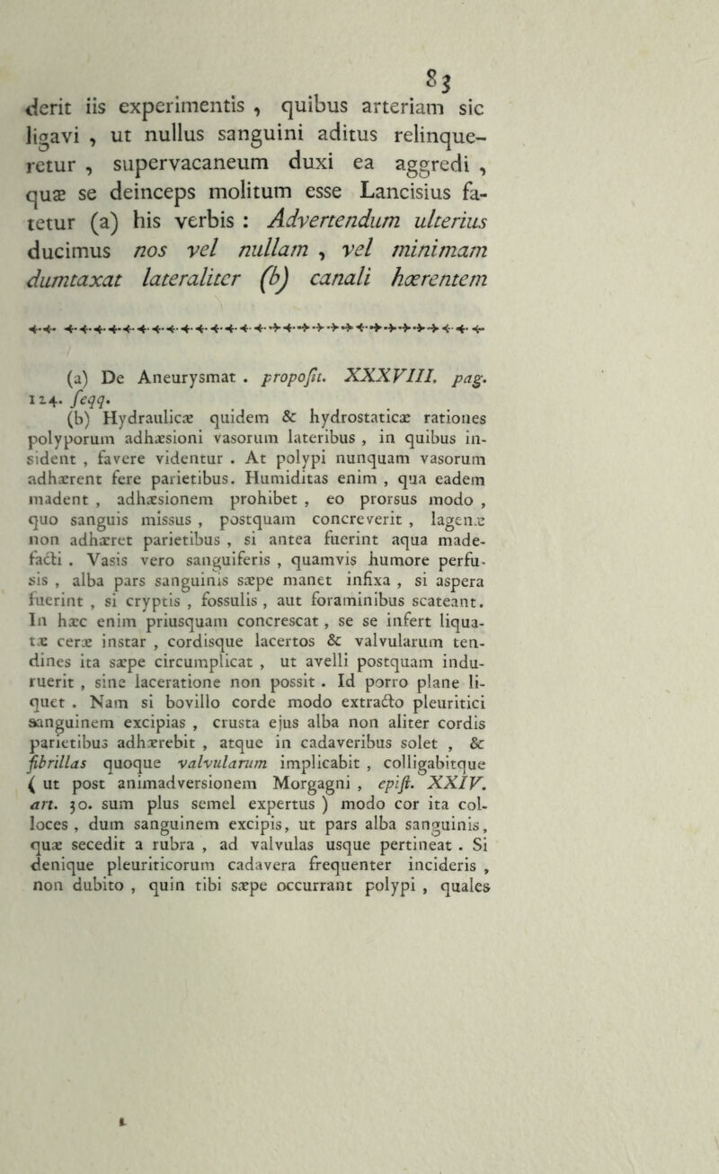ligavi , ut nullus sanguini aditus relinque- retur , supervacaneum duxi ea aggredi , quae se deinceps molitum esse Lancisius fa- tetur (a) his verbis : Advertendum ulterius ducimus nos vel nullam , vel minimam dumtaxat lateraliter (b) canali haerentem 4*<* 4. 4.4.4.4. 4.4.. 4.4.. .4.4.4.4.4- 4**> •> •>*> «- 4* ■<- (a) De Aneurysmat . propofit. XXXVIII. pag. 114. feqq. (b) Hydraulicae quidem & hydrostaticae rationes polyporum adhaesioni vasorum lateribus , in quibus in- sident , favere videntur . At polypi nunquam vasorum adhaerent fere parietibus. Humiditas enim , qua eadem madent , adhaesionem prohibet , eo prorsus modo , quo sanguis missus , postquam concreverit , lagenae non adhaeret parietibus , si antea fuerint aqua made- facti . Vasis vero sanguiferis , quamvis humore perfu^ sis , alba pars sanguinis saepe manet infixa , si aspera fuerint , si cryptis , fossulis, aut foraminibus scateant. I11 hxc enim priusquam concrescat, se se infert liqua- tae cerae instar , cordisque lacertos & valvularum ten- dines ita saepe circumplicat , ut avelli postquam indu- ruerit , sine laceratione non possit . Id porro plane li- quet . Nam si bovillo corde modo extra&o pleuritici sanguinem excipias , crusta ejus alba non aliter cordis parietibus adhaerebit , atque in cadaveribus solet , & fibrillas quoque valvularum implicabit , colligabitque ( ut post animadversionem Morgagni , epifi. XXIV. ari. 30. sum plus semel expertus ) modo cor ita col- loces , dum sanguinem excipis, ut pars alba sanguinis, quae secedit a rubra , ad valvulas usque pertineat . Si denique pleuriticorum cadavera frequenter incideris , non dubito , quin tibi saepe occurrant polypi , quales