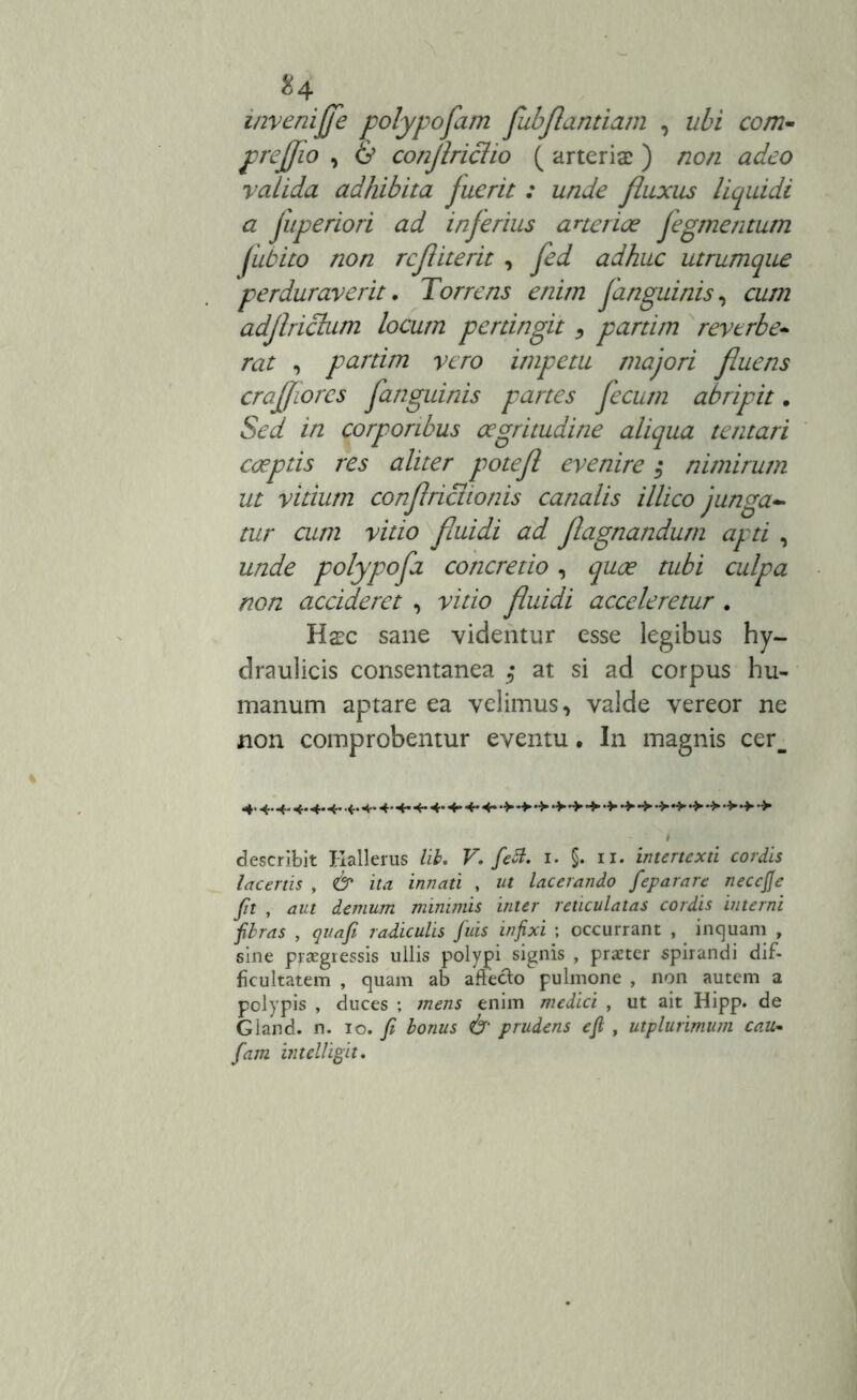 invenijfe polypofam fubflandam , ubi ccm- prejjio , & conflriclio ( arteriae) non adeo valida adhibita fuerit : unde fluxus liquidi a fuperiori ad inferius arteriae fegmentum fubito non refliterit , fed adhuc utrumque perduraverit. Torrens enim fanguinis, cum adflrictum locum pertingit > partim reverbe- rat , partim vero impetu majori fluens crafflores fanguinis partes fecum abripit. Sed in corporibus aegritudine aliqua tentari coeptis res aliter potefl evenire $ nimirum ut vitium conflriciionis canalis illico junga- tur cum vitio fluidi ad flagnandum apti , unde polypofa concretio, quae tubi culpa non accideret , vitio fluidi acceleretur . Haec sane videntur esse legibus hy- draulicis consentanea $ at si ad corpus hu- manum aptare ea velimus, valde vereor ne non comprobentur eventu. In magnis cer_ 4.4.4.4.4.4.4.4.4.4.4.4- 4+* 4* •>**■•> describit Hallerus lib. V. feti. 1. §. 11. intertexti cordis lacertis , & ita innati , ut lacerando feparare necejfe fit , aut demum minimis inter reticulatas cordis interni fibras , quafi radiculis fuis infixi ; occurrant , inquam , sine praegressis ullis polypi signis , praeter spirandi dif- ficultatem , quam ab afteclo pulmone , non autem a polypis , duces ; mens enim medici , ut ait Hipp. de Gland. n. 10 .fi bonus & prudens e fi , utplurimum catt• fam intelligit.