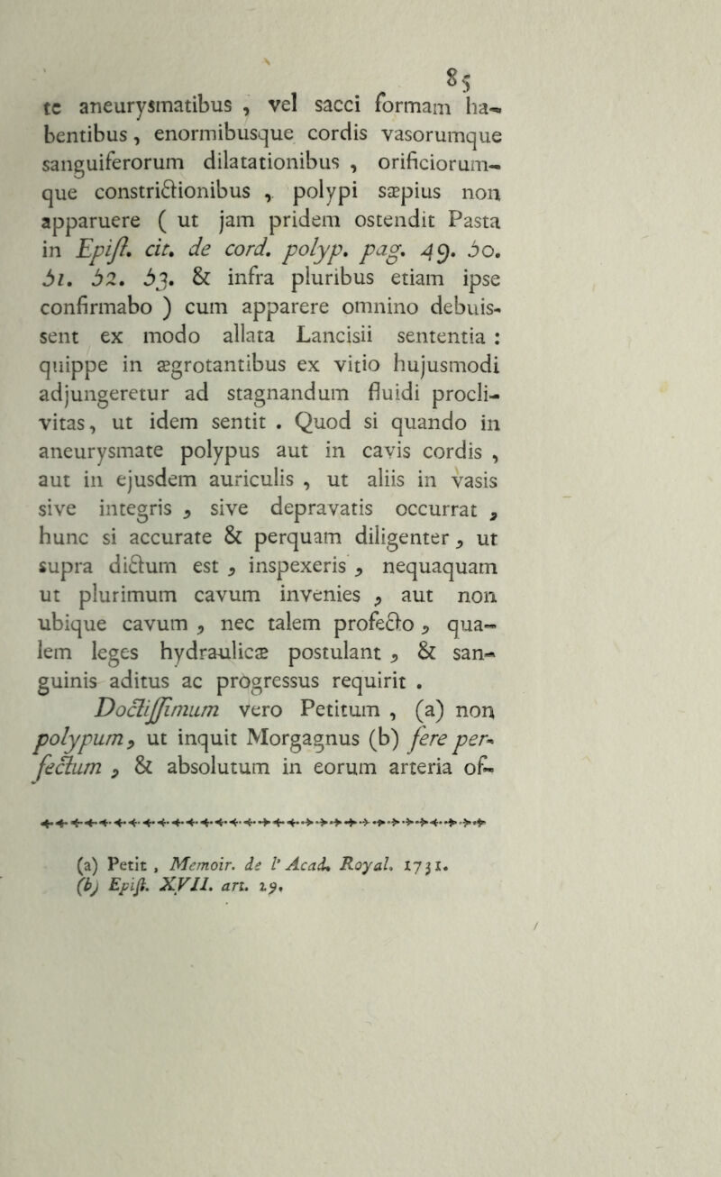 *5 te aneurysmatibus , vel sacci formam ha- bentibus, enormibusque cordis vasorumque sanguiferorum dilatationibus , orificiorum- que constriftionibus polypi s$pius non apparuere ( ut jam pridem ostendit Pasta in Epift. cit. de cord. polyp. pag. 49. 3o. 3z. 32. 3j. & infra pluribus etiam ipse confirmabo ) cum apparere omnino debuis- sent ex modo allata Lancisii sententia : quippe in aegrotantibus ex vitio hujusmodi adjungeretur ad stagnandum fluidi procli- vitas, ut idem sentit . Quod si quando in aneurysmate polypus aut in cavis cordis , aut in ejusdem auriculis , ut aliis in vasis sive integris * sive depravatis occurrat , hunc si accurate & perquam diligenter ^ ut supra diftum est * inspexeris ^ nequaquam ut plurimum cavum invenies ? aut non ubique cavum , nec talem profefro * qua- lem leges hydraulicae postulant .> & san- guinis aditus ac progressus requirit . DocliJJimum vero Petitum , (a) non polypum, ut inquit Morgagnus (b) fere per* fedtum , & absolutum in eorum arteria ofc» (a) Petit , Memoir. ie l’ Ac ad* Royal. 17 31. (b) Epifi. XVII. an. 19,