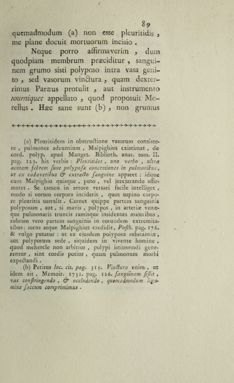 ) 8p quemadmodum (a) non esse pleuritidis a me plane docuit mortuorum incisio . Neque porro affirmaverim , dum quodpiam membrum prociditur , sangui- nem grumo sisti polyposo intra vasa geni- to 5 sed vasorum vinSura ^ quam dexter- rimus Parous protulit j aut instrumento tourniquet appellato * quod proposuit Mo- rellus . Hoc sane sunt (b) , non grumus 4* 4* 4* 4« 4* 4* 4* 4’ 4* 4* 4* 4* 4* 4- 4* •> •> •> •> •> (a) Pleuritidem in obstrusione vasorum consiste- re , pulmones adeuntium , Malpighius existimat , de cord. polyp. apud Manget. Biblioth. anat. tom. II. pag. 123. his verbis : Pleuritides , uno verbo , ultra, aculam febrem funt polypof& concretiones in pulmonibus, ut ex cadaveribus O* extrabbo fanguine apparet ; idque cum Malpighio quisque , puto , vel jurejurando affir- maret . Se tamen in errore versari facile intelliget , modo si eorum corpora inciderit , quos supino corpo- re pleuritis sustulit . Cernet quippe partem sanguinis polyposam , aut, si mavis , polypos , in arteriae venae- que pulmonaris truncis ramisque insidentes majoribus , rubram vero partem sanguinis in eorundem extremita- tibus; secus atque Malpighius credidit, Pofih. pag. 176. & vulgo putatur : ut ex ejusdem polyposae substantiae, aut polyporum sede , siquidem in vivente homine , quod mehercle non arbitror , polypi istiusmodi gene- rentur , sint cordis potius , quam pulmonum morbi expe&andi . (b) Petitus loc. ciu pag. 315-. Vinbtura enim , ut idem ait , Memoir. 1731. pag. 126. f an guinem jiftit , vas confringendo , & occludendo , quemadmodum liga* mme faecum comprimimus .