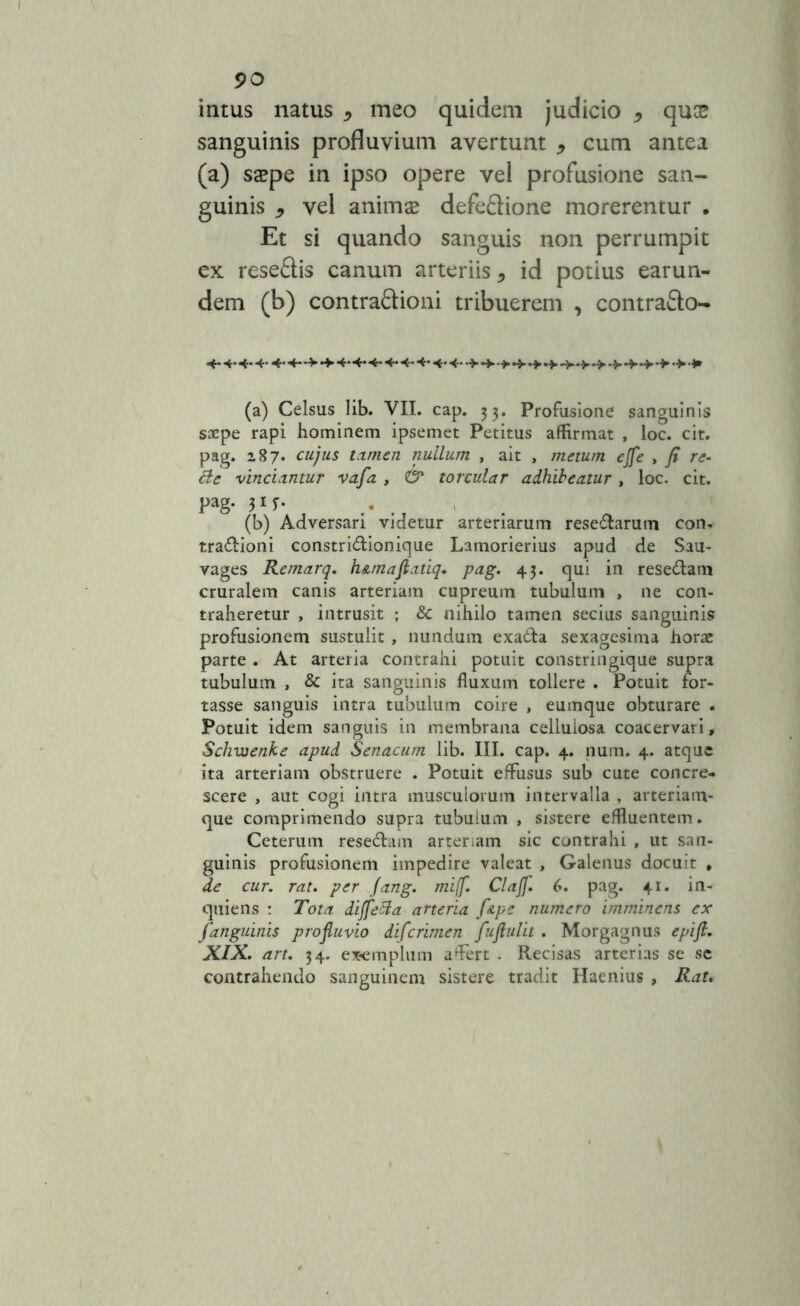 intus natus , meo quidem judicio * qua? sanguinis profluvium avertunt * cum antea (a) saepe in ipso opere vel profusione san- guinis , vel animae defedione morerentur . Et si quando sanguis non perrumpit ex resedis canum arteriis * id potius earun- dem (b) contradioni tribuerem , contrado- 4- 4-4- 4-4-44-4-4- 4- 4- 4- 4- 4- •*•> 4» (a) Celsus lib. VII. cap. 33. Profusione sanguinis saepe rapi hominem ipsemet Petitus affirmat , loc. cit. pag. 287- cujus tamen nullum , ait , metum ejfe , fi re- cte vinciantur va/a , <& torcular adhibeatur, loc. cit. Pag* 3*1- (b) Adversari videtur arteriarum resedlarum con- tra&ioni constri&ionique Lamorierius apud de Sau- vages Remarq. h&rnaftatiq. pag. 43. qui in reseciam cruralem canis arteriam cupreum tubulum , ne con- traheretur , intrusit ; 8c nihilo tamen secius sanguinis profusionem sustulit, nundum exa&a sexagesima horae parte . At arteria contrahi potuit constringique supra tubulum , & ita sanguinis fluxum tollere . Potuit for- tasse sanguis intra tubulum coire , eumque obturare . Potuit idem sanguis in membrana cellulosa coacervari, Schxoenke apud Senacum lib. III. cap. 4. num. 4. atque ita arteriam obstruere . Potuit effusus sub cute concre- scere , aut cogi intra musculorum intervalla , arteriam- que comprimendo supra tubulum , sistere effluentem. Ceterum rese&am arteriam sic contrahi , ut san- guinis profusionem impedire valeat , Galenus docuit , de cur. rat. per Jang. mi(f. Clajf. 6. pag. 41. in- quiens : Tota dijfecta arteria f&pe numero imminens ex /anguinis profluvio di/crimen fuflulit . Morgagnus epifi. XIX. art. 34. exemplum affert . Recisas arterias se sc contrahendo sanguinem sistere tradit Haenius , Rat.