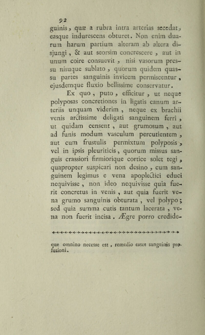 guiiiis* quas a rubra intra arterias secedat., easque indurescens obturet. Non enim dua- rum harum partium alteram ab altera di- sjungi , & aut seorsim concrescere * aut in unum coire consuevit ^ nisi vasorum pres- su nisuque sublato , quorum quidem quas- su partes sanguinis invicem permiscentur , ejusdemque fluxio bellissime conservatur. Ex quo , puto 5 efficitur * ut neque polyposas concretiones in ligatis canum ar- teriis unquam viderim , neque ex brachii venis arciissime deligati sanguinem ferri * ut quidam censent , aut grumosum , aut ad funis modum vasculum percudentem * aut cum frustulis permixtum polyposis 9 vel in ipsis pleuriticis , quorum missus san- guis crassiori firmiorique cortice solet tegi 9 quapropter suspicari non desino * cum san- guinem legimus e vena apopleQici educi nequivisse , non ideo nequivisse quia fue- rit concretus in venis , aut quia fuerit ve- na grumo sanguinis obturata , vel polypo ; sed quia summa cutis tantum lacerata , ve- na non fuerit incisa . -^Egre porro credide- que omnino necesse est , remedio esset sanguinis pia* fusioni.