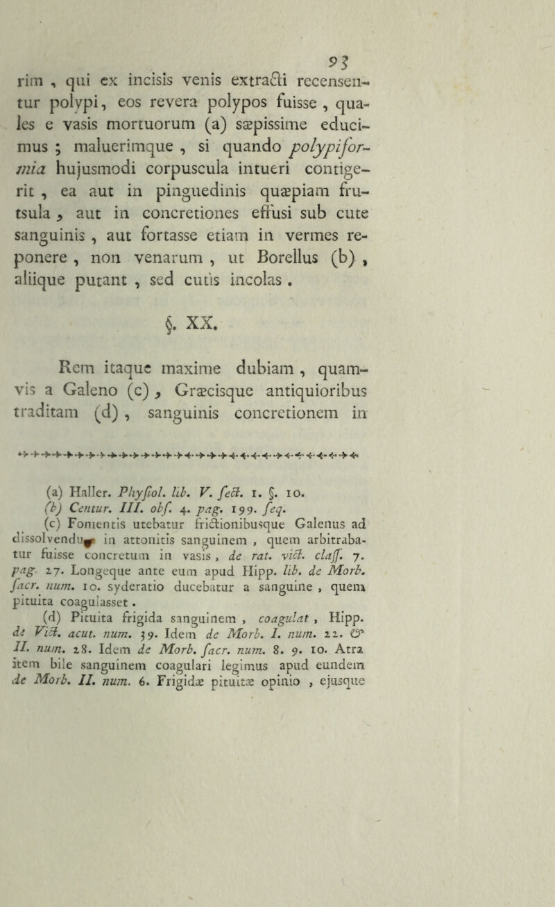 9? rim , qui cx incisis venis extrafti recensen- tur polypi, eos revera polypos fuisse, qua- les e vasis mortuorum (a) saepissime educi- mus ; maluerimque , si quando polypifor- mia hujusmodi corpuscula intueri contige- rit , ea aut in pinguedinis quapiam fru- tsula * aut in concretiones effusi sub cute sanguinis , aut fortasse etiam in vermes re- ponere , non venarum , ut Borellus (b) % aliique putant , sed cutis incolas . §. XX. Rem itaque maxime dubiam , quam- vis a Galeno (c) > Grsecisque antiquioribus traditam (d) , sanguinis concretionem in (a) Haller. Phyfiol. lib. V. fett. i. $. 10. (b) Centur. III. obf. 4. pag. 199. feq. (c) Fomentis utebatur fri&ionibusque Galenus ad dissolvendu^p in attonitis sanguinem , quem arbitraba- tur fuisse concretum in vasis , de rat. vici, clajf. 7. pag. 17. Longeque ante eum apud Hipp. lib. de Morb. feter. num. 10. syderatio ducebatur a sanguine , quem pituita coagulasset. (d) Pituita frigida sanguinem , coagulat , Hipp. di Vici. acut. num. 39. Idem de Morb. 1. num. 11. & II. num. 28. Idem de Morb. facr. num. 8. 9. 10. Atra item bile sanguinem coagulari legimus apud eundem