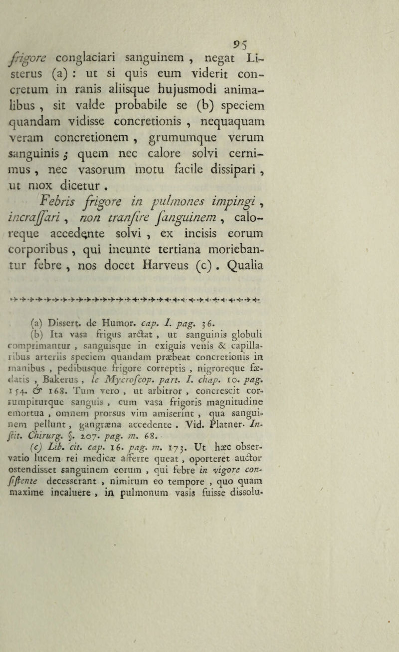 s>5 frigore conglaciari sanguinem , negat Li~ sterus (a) : ut si quis eum viderit con- cretum in ranis aliisque hujusmodi anima- libus , sit valde probabile se (b) speciem quandam vidisse concretionis , nequaquam veram concretionem , grumumque verum sanguinis quem nec calore solvi cerni- mus , nec vasorum motu facile dissipari , ut mox dicetur . in pulmones impingi, incrajfari , non tranfire Janguinem , calo- reque accedente solvi , ex incisis eorum corporibus , qui ineunte tertiana morieban- tur febre , nos docet Harveus (c) . Qualia (a) Dissert. de Humor, cap. I. pag. 36. (b) Ita vasa frigus ardtat , ut sanguinis globuli comprimantur , sanguisque in exiguis venis & capilla- ribus arteriis speciem quandam praebeat concretionis in inanibus , pedibusque frigore correptis , nigroreque fas- ciatis , Bakerus , le Mycrofcop. part. I. chap. 10. pag. 1 f4. & 168. Tum vero, ut arbitror, concrescit cor- rumpiturque sanguis , cum vasa frigoris magnitudine emortua , omnem prorsus vim amiserint , qua sangui- nem pellunt, gangraena accedente . Vid. Platner- In- frit, Chirurg. §. 207. pag. m. 68. (c) Lib. cit. cap. 16. pag. m. 173. Ut haec obser- vatio lucem rei medicae afferre queat, oporteret auffor ostendisset sanguinem eorum , qui febre in vigore con- fflente decesserant , nimirum eo tempore , quo quam maxime incaluere , in pulmonum vasis fuisse dissolu-