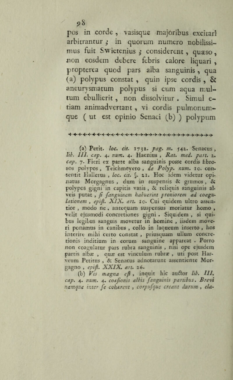 9% pos in corde , vasisque majoribus excitari arbitrantur ; in quorum numero nobilissi- mus fuit Swietenius considerent , quaso, non eosdem debere febris calore liquari , propterea quod pars alba sanguinis, qua (a) polypus constat , quin ipse cordis , & aneurysmatum polypus si cum aqua mul- tum ebullierit , non dissolvitur . Simul e- tiam animadvertant , vi cordis pulmonum- que ( ut est opinio Senaci (b) ) polypum (a) Petit, loc. cit. 1731. pag. m. 542. Senacus, lib. III. cap. 4. num. 4. Haenius , Rat. med. pait. 2. cap. 7. Fieri ex parte alba sanguinis posse cordis hbro- sos polypos , Teichmeyero , de Polyp. num. 10. con- sentit Kallerus , loc. cit. §. xi, Hoc idem videtur opi- natus Morgagnus , dum in suspensis & grumos , & polypos gigni in capitis vasis , & reliquis sanguinis al- veis putat , fi fanguincm habuerint proniorem, ad coagu- lationem , epifi. XIX. art. 10. Cui quidem ultro assen- tior , modo ne , antequam suspensus moriatur homo , velit ejusmodi concretiones gigni . Siquidem , si qui- bus legibus sanguis movetur in homine , iisdem move- ri ponamus in canibus , collo in laqueum inserto , hos interire mihi certo constat , priusquam ullum concre- tionis inditium in eorum sanguine appareat . Porro non coagulatur pars rubra sanguinis , nisi ope ejusdem partis albae , quae est vinculum rubrae , uti post Har- veum Petitus , & Senacus adnotarunt assentiente Mor- gagno , epifi. XXIX. art. 2 6. (b) Vis magna cfi, inquit hic au&or lib. III. cap. 4. num. 4. co&ficnis albis fanguinis partibus. Brevi namque inter fe coh&rent , corpufque creant durum , eia-