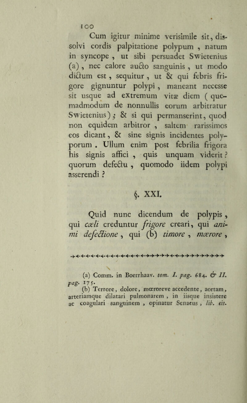 Cum igitur minime verisimile sit, dis- solvi cordis palpitatione polypum , natum in syncope , ut sibi persuadet Swietenius (a) , nec calore aucto sanguinis , ut modo dictum est , sequitur , ut & qui febris fri- gore gignuntur polypi , maneant necesse sit usque ad extremum vitae diem ( que- madmodum de nonnullis eorum arbitratur Swietenius) & si qui permanserint, quod non equidem arbitror , saltem rarissimos eos dicant, & sine signis incidentes poly- porum . Ullum enim post febrilia frigora his signis affici , quis unquam viderit ? quorum defeftu , quomodo iidem polypi asserendi ? §. XXI. Quid nunc dicendum de polypis , qui coeli creduntur frigore creari, qui ani- mi defectione , qui (b) timore , moerore , (a) Comm. in Boerrhaav. tom. 1. pag. 684. & II. pag. 17 (b) Terrore, dolore, moerore ve accedente, aortam, arteriamque dilatari pulmonarem , in iisque insistere ac coagulari sanguinem , opinatur Senaeus , Iit. eit.