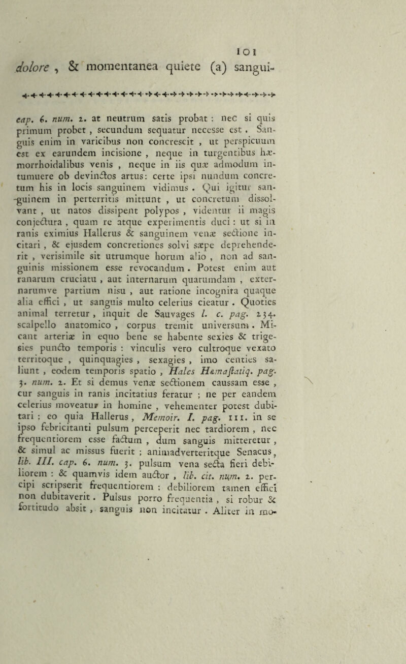 iOI dolore , & momentanea quiete (a) sangui- 4. + 4. + 4- 4-4444* 44- 4-4*4■•¥ 4- 4*4« 4 4 44 •*44 4 4- *> -> *> 6. num. 1. at neutrum satis probat : nec si quis primum probet , secundum sequatur necesse est . San- guis enim in varicibus non concrescit , ut perspicuum est ex earundem incisione , neque in turgentibus hae- morrhoidalibus venis , neque in iis qux admodum in- tumuere ob devindlos artus: certe ipsi nundttm concre- tum his in locis sanguinem vidimus . Qui igitur san- guinem in perterritis mittunt , ut concretum dissol- vant , ut natos dissipent polypos , videntur ii magis conjedlura , quam re atque experimentis duci: ut si in ranis eximius Hallerus & sanguinem venae sedlione in- citari , & ejusdem concretiones solvi saepe deprehende- rit , verisimile sit utrumque horum alio , non ad san- guinis missionem esse revocandum . Potest enim aut ranarum cruciatu , aut internarum quarumdam , exter- narumve partium nisu , aut ratione incognita quaque alia effici , ut sanguis multo celerius cieatur . Quoties animal terretur, inquit de Sauvages l. c. pag. 134. scalpello anatomico , corpus tremit universum. Mi- cant arteriae in equo bene se habente sexies & trige- 6ies pundlo temporis : vinculis vero cultroque vexato territoque , quinquagies , sexagies , imo centies sa- liunt , eodem temporis spatio , Hales H&maftatiq. pag. 3. num. 1. Et si demus venae sedlionem caussam esse , cur sanguis in ranis incitatius feratur ; ne per eandem celerius moveatur in homine , vehementer potest dubi- tari ; eo quia Hallerus, Memoir. I. pag. m. in se ipso febricitanti pulsum perceperit nec tardiorem , nec frequentiorem esse fadum , dum sanguis mitteretur, & simul ac missus fuerit ; animadverteritque Senacusy lib. III. cap. 6. num. 3. pulsum vena sedla fieri debi- liorem : & quamvis idem audior , lib. cit. nujn* 1. per- cipi scripserit frequentiorem ; debiliorem tamen effici non dubitaverit. Pulsus porro frequentia , si robur fortitudo absit , sanguis non incitatur . Aliter in rm>