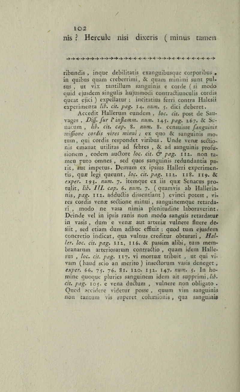 / nis ? Hercule nisi dixeris ( minus tamen .* 4. .> .> .4. •> 4- 4- -t •> *> -V 4 4- 4 4* 4* 4- 4- 4* •> ribundis , inque debilitatis exanguibusque corporibus „ in quibus quam creberrimi, & quam minimi sunt pul- sus , ut vix tantillum sanguinis e corde (si modo ciuid ejusdem singulis hujusmodi contractiunculis cordis queat ejici ) expellatur ; incitatius ferri contra Halesii experimenta lib. cit. pag. 14. num. 5-. dici deberet. Accedit Hallerum eundem , loc. cit. post de Sau- vages , JDiJf. fur V inflamm. num. 14 f. pag. 267. & Se- natum , lib. cit. cap. 8. num. 8. censuisse fanguinis 7?n(fione cordis vires minui ; ex quo & sanguinis mo- tum, qui cordis respondet viribus. Unde venae sedio- nis emanat utilitas ad febres , & ad sanguinis profu- sionem , eodem audore loc. cit. & pag. 112. non ta- men puto omnes , sed quos sanguinis redundantia pa- rit, aut impetus. Demum ex ipsius Halleri experimen- tis, quae legi queunt, loc. cit. pag. 111. 118. 119. 8c exper. 193. num. 7. itemque ex iis quae Senacus pro- tulit, lib. 111. cap. 6. num. 7. (quamvis ab Halleria- nis, pag. 112. addudis dissentiant) evinci potest , vi- res cordis venae sedione minui, sanguinemque retarda- ri , modo ne vasa nimia plenitudine laboraverint. Deinde vel in ipsis ranis non modo sanguis retardatur in vasis , dum e venae aut arteriae vulnere fluere de- siit , sed etiam dum adhuc effluit ; quod tum ejusdem concretio indicat, qua vulnus creditur obturari , HaU ler. loc. cit. pag. 112, 116. & passim alibi, tum mem- branarum arteriosarum contrario , quam idem Halle- rus , loc. cit. pag. 117. vi mortuae tribuit , ut qui vi- vam (haud scio an merito ) insedorum vasis deneget , exper. 66. 7 f. 76. 81. 120. 132. 147. num. f. In ho- mine quoque pluries sanguinem idem ait supprimi,/^. cit. pag. iof. e vena dudum , vulnere non obligato . Quod accidere videtur posse , quum vim sanguinis non tantum vis superet cohaesionis , qua sanguinis