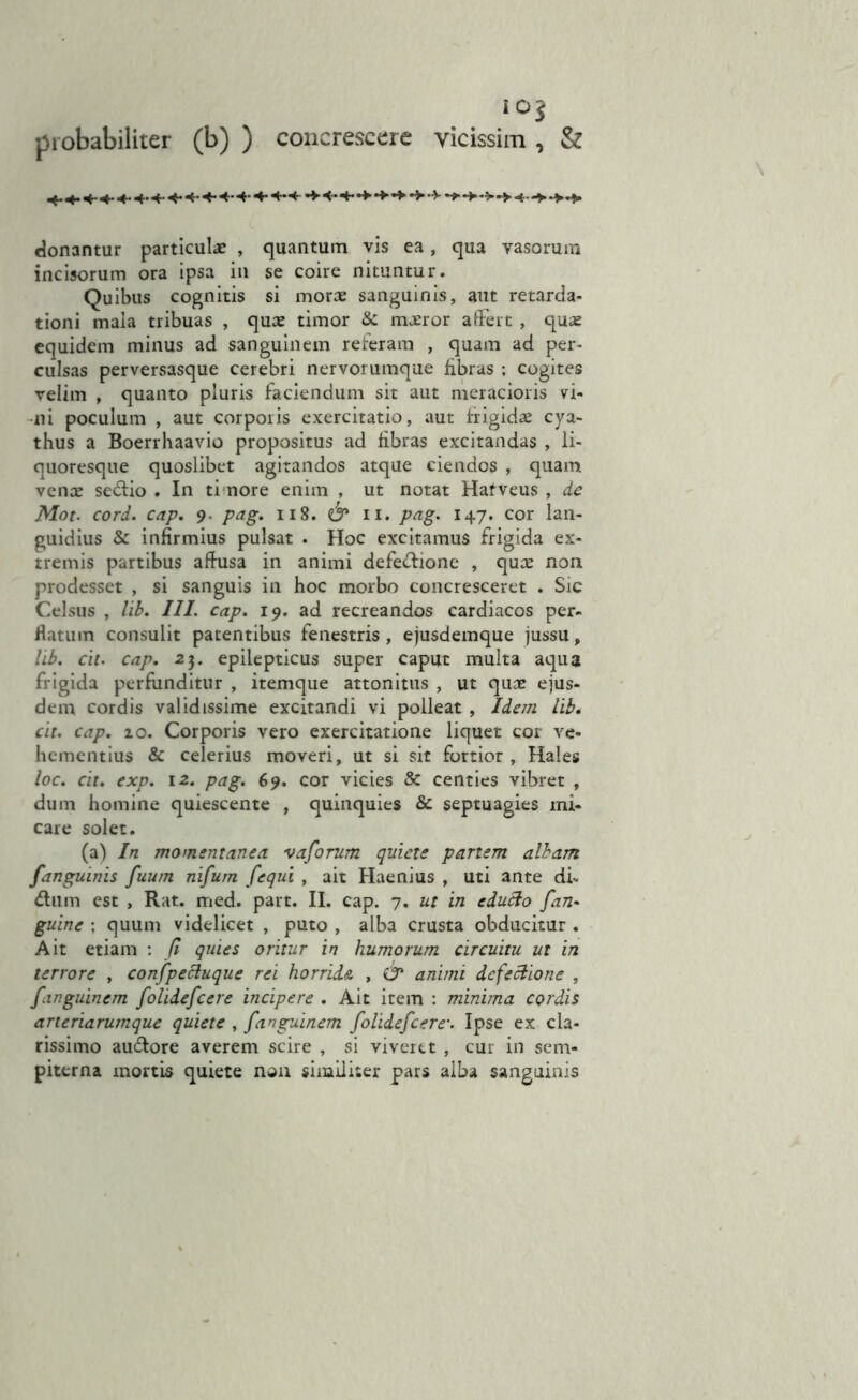 iO$ probabiliter (b) ) concrescere vicissim, & donantur particulae , quantum vis ea, qua vasorum incisorum ora ipsa in se coire nituntur. Quibus cognitis si morae sanguinis, aut retarda- tioni mala tribuas , quae timor & maeror affert , quae equidem minus ad sanguinem referam , quam ad per- culsas perversasque cerebri nervorumque fibras ; cogites velim , quanto pluris faciendum sit aut meracioris vi- ni poculum , aut corporis exercitatio, aut frigidae cya- thus a Boerrhaavio propositus ad fibras excitandas , li- quoresque quoslibet agitandos atque ciendos , quam venae sedlio . In timore enim , ut notat Hafveus , de Mot. cord. cap. 9. pag. 118. n. pag. 147. cor lan- guidius & infirmius pulsat . Hoc excitamus frigida ex- tremis partibus affusa in animi defectione , quae non prodesset , si sanguis in hoc morbo concresceret . Sic Celsus , lib. III. cap. 19. ad recreandos cardiacos per- flatum consulit patentibus fenestris, ejusdemque jussu, lib. cit. cap. 23. epilepticus super caput multa aqua frigida perfunditur , itemque attonitus , ut quae ejus- dem cordis validissime excitandi vi polleat , Idem lib. cit. cap. zo. Corporis vero exercitatione liquet cor ve- hementius & celerius moveri, ut si sit fortior, Hales loc. cit. exp. 1-2. pag. 69. cor vicies & centies vibret , dum homine quiescente , quinquies & septuagies mi- care solet. (a) In momentanea vaforum quiete partem albam /'anguinis fuum nifum fequi , ait Haenius , uti ante di- dium est , Rat. med. part. II. cap. 7. ut in edufto fan- guinc ; quum videlicet , puto , alba crusta obducitur . Ait etiam : J1 quies oritur in humorum circuitu ut in terrore , confpectuque rei horride. , & animi defectione , fanguinem folidefcere incipere . Ait item : minima cordis arteriarumque quiete , fanguinem folidefcere\ Ipse ex cla- rissimo audlore averem scire , si viveret , cur in sem- piterna mortis quiete non similiter pars alba sanguinis