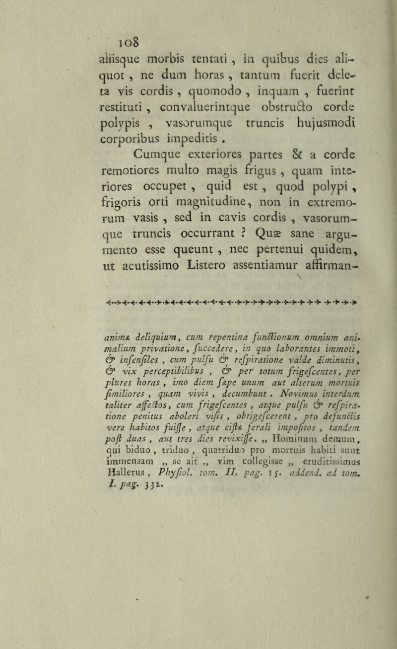 io8 aiiisque morbis tentati , in quibus dies ali- quot , ne dum horas , tantum fuerit dele- ta vis cordis , quomodo , inquam , fuerint restituti , convaluerintque obstrufto corde polvpis , vasorumque truncis hujusmodi corporibus impeditis . Cumque exteriores partes & a corde remotiores multo magis frigus , quam inte- riores occupet , quid est , quod polypi , frigoris orti magnitudine, non in extremo- rum vasis , sed in cavis cordis , vasorum- que truncis occurrant ? Quae sane argu- mento esse queunt , nec pertenui quidem, ut acutissimo Listero assentiamur affirman- 4> 4- 4- 4* 4- •> 4* 4* 4* 4* 4- 4* 4* 4- •> •> •> •> > •> •> anima deliquium, cum repentina functionum omnium ani• mallum privatione, fuccedere, in quo laborantes immoti, infenfiles , cum pulfu & refpiratione valde diminutis, & vix perceptibilibus , <& per totum frigefeentes, plures horas , izzzo didtfz f&pe unum aut alterum mortuis fimiliores , ^zz^/tz vivi.? , decumbunt . Novimus interdum taliter affectos, cum frigefeentes , ^z^ pulfu & refpira- tione penitus aboleri vifs , obrigefcerent , /zro defundis vere habitos fuifje , <2fr?zz£ ciy£e /<?rzr/i impofitos , tandem poft duas , aut tres dies revixiffe, „ Hominum demum, qui biduo , triduo , quatriduo pro mortuis habiti sunt immensam ,, se ait „ vim collegisse „ eruditissimus Hallerus , Phyfiol. tom. II. pag. i addend. ad tom,