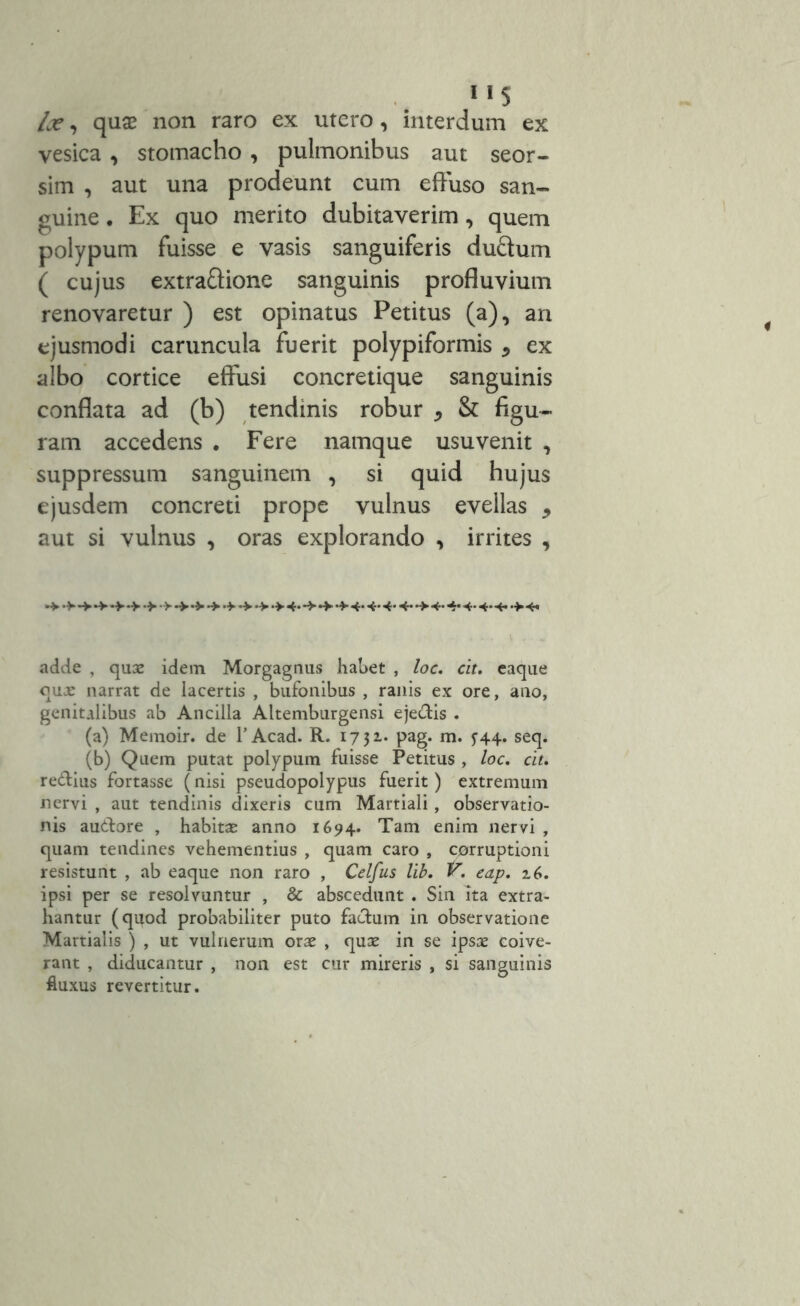”5 lx, quse non raro ex utero, interdum ex vesica , stomacho , pulmonibus aut seor- sim , aut una prodeunt cum effuso san- guine . Ex quo merito dubitaverim, quem polypum fuisse e vasis sanguiferis du&um ( cujus extraftione sanguinis profluvium renovaretur ) est opinatus Petitus (a), ari ejusmodi caruncula fuerit polypiformis * ex albo cortice effusi concretique sanguinis conflata ad (b) tendinis robur * & figu- ram accedens . Fere namque usu venit , suppressum sanguinem , si quid hujus ejusdem concreti prope vulnus evellas 5 aut si vulnus , oras explorando , irrites , *+••> .* .> .> 4. -> .> -fc. 4. adde , quae idem Morgagnus habet , loc. cit. eaque quje narrat de lacertis , bufonibus , ranis ex ore, ano, genitalibus ab Ancilla Altemburgensi eje&is . (a) Memoir. de 1’Acad. R. 17 31. pag. m. ^44. seq. (b) Quem putat polypum fuisse Petitus, loc. cit. re&ius fortasse (nisi pseudopolypus fuerit) extremum nervi , aut tendinis dixeris cum Martiali, observatio- nis au&ore , habitas anno 1694. Tam enim nervi , quam tendines vehementius , quam caro , corruptioni resistunt , ab eaque non raro , Celfus lib. V. eap. z6. ipsi per se resolvuntur , & abscedunt . Sin ita extra- hantur (quod probabiliter puto facium in observatione Martialis ) , ut vulnerum orae , quae in se ipsae coive- rant , diducantur , non est cur mireris , si sanguinis fluxus revertitur.